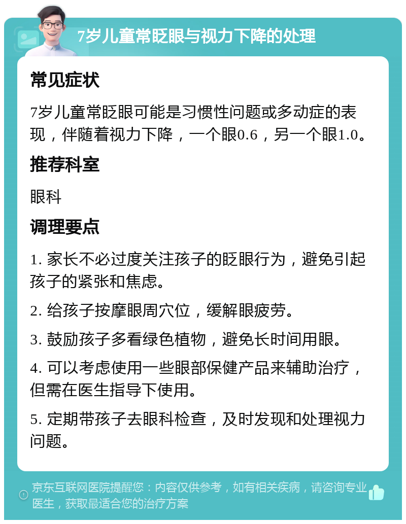 7岁儿童常眨眼与视力下降的处理 常见症状 7岁儿童常眨眼可能是习惯性问题或多动症的表现，伴随着视力下降，一个眼0.6，另一个眼1.0。 推荐科室 眼科 调理要点 1. 家长不必过度关注孩子的眨眼行为，避免引起孩子的紧张和焦虑。 2. 给孩子按摩眼周穴位，缓解眼疲劳。 3. 鼓励孩子多看绿色植物，避免长时间用眼。 4. 可以考虑使用一些眼部保健产品来辅助治疗，但需在医生指导下使用。 5. 定期带孩子去眼科检查，及时发现和处理视力问题。