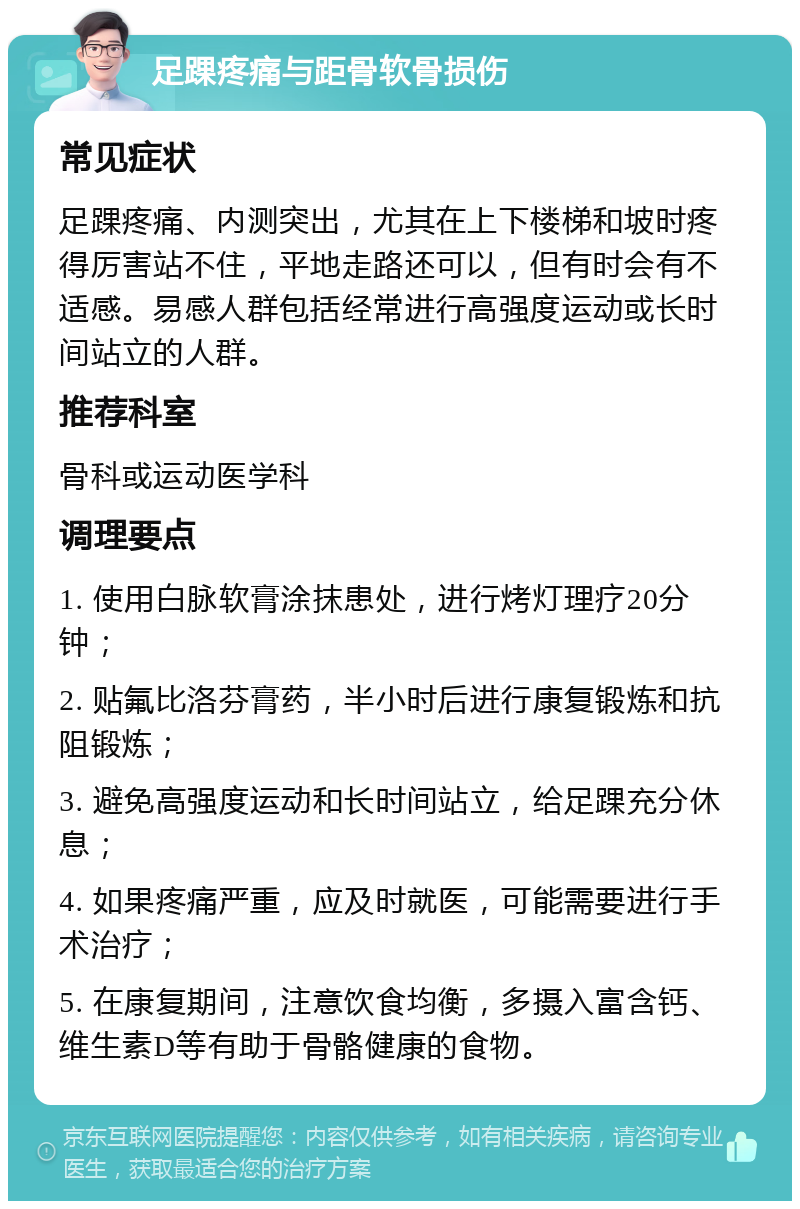 足踝疼痛与距骨软骨损伤 常见症状 足踝疼痛、内测突出，尤其在上下楼梯和坡时疼得厉害站不住，平地走路还可以，但有时会有不适感。易感人群包括经常进行高强度运动或长时间站立的人群。 推荐科室 骨科或运动医学科 调理要点 1. 使用白脉软膏涂抹患处，进行烤灯理疗20分钟； 2. 贴氟比洛芬膏药，半小时后进行康复锻炼和抗阻锻炼； 3. 避免高强度运动和长时间站立，给足踝充分休息； 4. 如果疼痛严重，应及时就医，可能需要进行手术治疗； 5. 在康复期间，注意饮食均衡，多摄入富含钙、维生素D等有助于骨骼健康的食物。