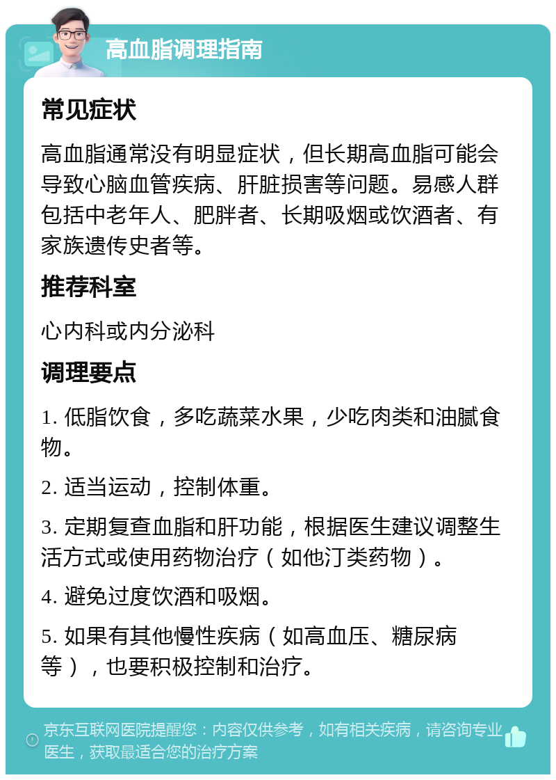 高血脂调理指南 常见症状 高血脂通常没有明显症状，但长期高血脂可能会导致心脑血管疾病、肝脏损害等问题。易感人群包括中老年人、肥胖者、长期吸烟或饮酒者、有家族遗传史者等。 推荐科室 心内科或内分泌科 调理要点 1. 低脂饮食，多吃蔬菜水果，少吃肉类和油腻食物。 2. 适当运动，控制体重。 3. 定期复查血脂和肝功能，根据医生建议调整生活方式或使用药物治疗（如他汀类药物）。 4. 避免过度饮酒和吸烟。 5. 如果有其他慢性疾病（如高血压、糖尿病等），也要积极控制和治疗。