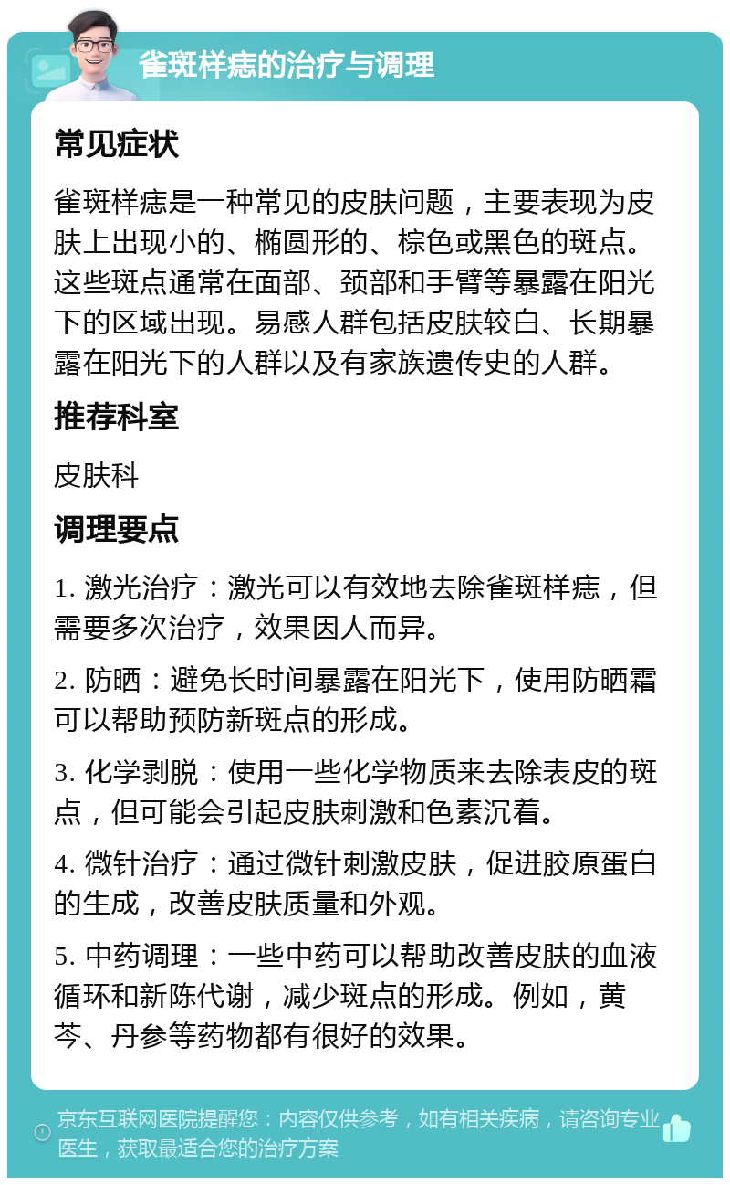 雀斑样痣的治疗与调理 常见症状 雀斑样痣是一种常见的皮肤问题，主要表现为皮肤上出现小的、椭圆形的、棕色或黑色的斑点。这些斑点通常在面部、颈部和手臂等暴露在阳光下的区域出现。易感人群包括皮肤较白、长期暴露在阳光下的人群以及有家族遗传史的人群。 推荐科室 皮肤科 调理要点 1. 激光治疗：激光可以有效地去除雀斑样痣，但需要多次治疗，效果因人而异。 2. 防晒：避免长时间暴露在阳光下，使用防晒霜可以帮助预防新斑点的形成。 3. 化学剥脱：使用一些化学物质来去除表皮的斑点，但可能会引起皮肤刺激和色素沉着。 4. 微针治疗：通过微针刺激皮肤，促进胶原蛋白的生成，改善皮肤质量和外观。 5. 中药调理：一些中药可以帮助改善皮肤的血液循环和新陈代谢，减少斑点的形成。例如，黄芩、丹参等药物都有很好的效果。