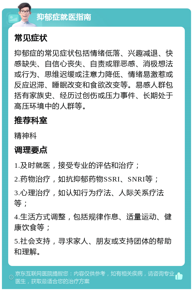 抑郁症就医指南 常见症状 抑郁症的常见症状包括情绪低落、兴趣减退、快感缺失、自信心丧失、自责或罪恶感、消极想法或行为、思维迟缓或注意力降低、情绪易激惹或反应迟滞、睡眠改变和食欲改变等。易感人群包括有家族史、经历过创伤或压力事件、长期处于高压环境中的人群等。 推荐科室 精神科 调理要点 1.及时就医，接受专业的评估和治疗； 2.药物治疗，如抗抑郁药物SSRI、SNRI等； 3.心理治疗，如认知行为疗法、人际关系疗法等； 4.生活方式调整，包括规律作息、适量运动、健康饮食等； 5.社会支持，寻求家人、朋友或支持团体的帮助和理解。