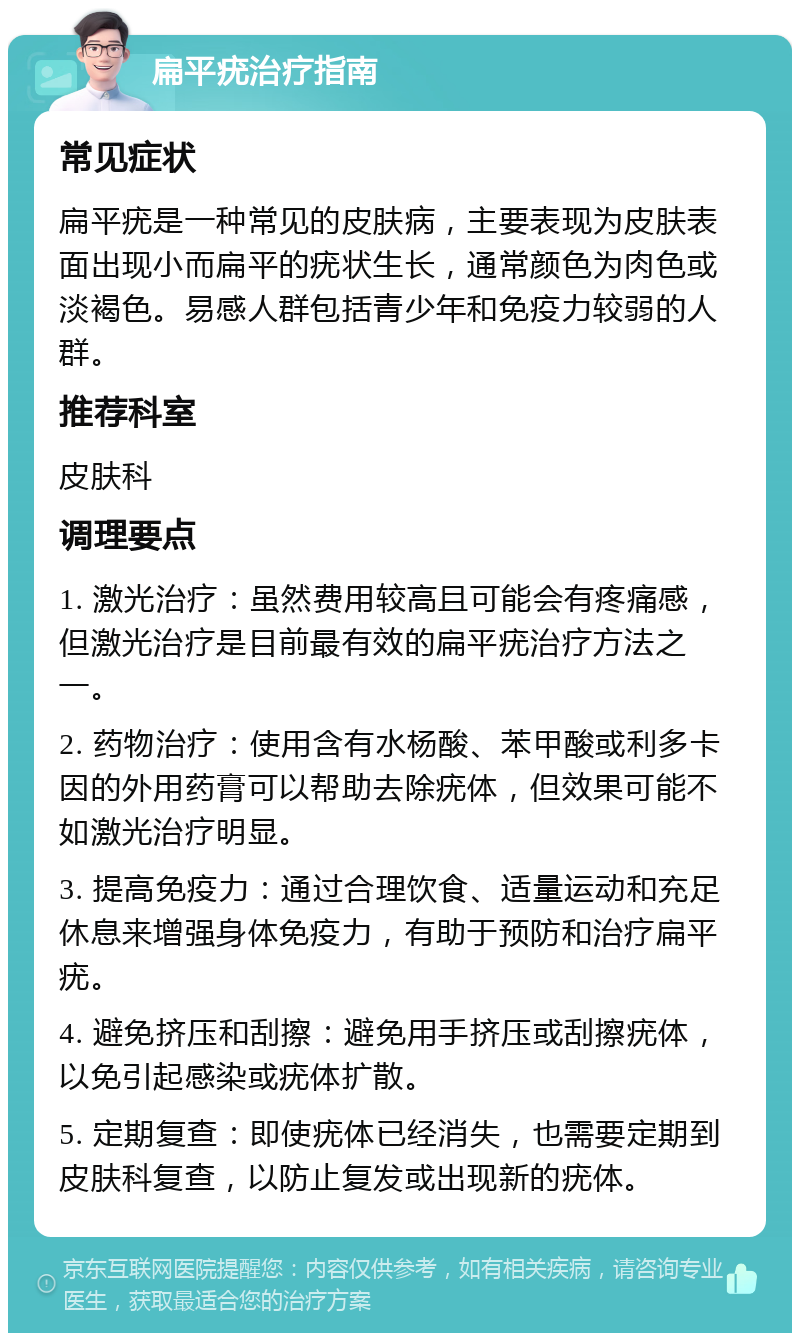 扁平疣治疗指南 常见症状 扁平疣是一种常见的皮肤病，主要表现为皮肤表面出现小而扁平的疣状生长，通常颜色为肉色或淡褐色。易感人群包括青少年和免疫力较弱的人群。 推荐科室 皮肤科 调理要点 1. 激光治疗：虽然费用较高且可能会有疼痛感，但激光治疗是目前最有效的扁平疣治疗方法之一。 2. 药物治疗：使用含有水杨酸、苯甲酸或利多卡因的外用药膏可以帮助去除疣体，但效果可能不如激光治疗明显。 3. 提高免疫力：通过合理饮食、适量运动和充足休息来增强身体免疫力，有助于预防和治疗扁平疣。 4. 避免挤压和刮擦：避免用手挤压或刮擦疣体，以免引起感染或疣体扩散。 5. 定期复查：即使疣体已经消失，也需要定期到皮肤科复查，以防止复发或出现新的疣体。