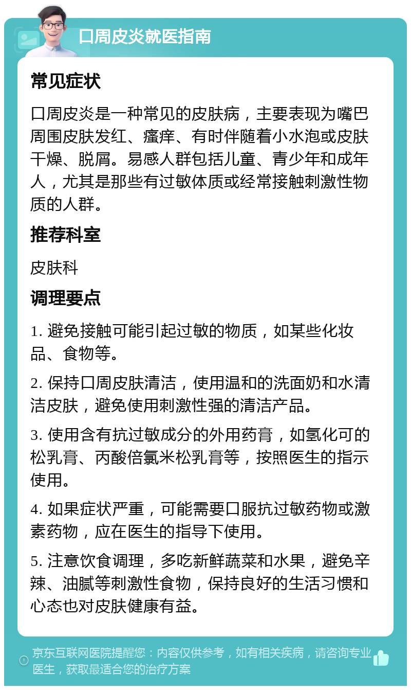 口周皮炎就医指南 常见症状 口周皮炎是一种常见的皮肤病，主要表现为嘴巴周围皮肤发红、瘙痒、有时伴随着小水泡或皮肤干燥、脱屑。易感人群包括儿童、青少年和成年人，尤其是那些有过敏体质或经常接触刺激性物质的人群。 推荐科室 皮肤科 调理要点 1. 避免接触可能引起过敏的物质，如某些化妆品、食物等。 2. 保持口周皮肤清洁，使用温和的洗面奶和水清洁皮肤，避免使用刺激性强的清洁产品。 3. 使用含有抗过敏成分的外用药膏，如氢化可的松乳膏、丙酸倍氯米松乳膏等，按照医生的指示使用。 4. 如果症状严重，可能需要口服抗过敏药物或激素药物，应在医生的指导下使用。 5. 注意饮食调理，多吃新鲜蔬菜和水果，避免辛辣、油腻等刺激性食物，保持良好的生活习惯和心态也对皮肤健康有益。