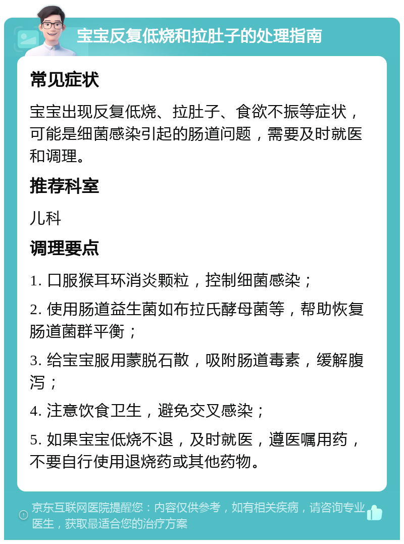 宝宝反复低烧和拉肚子的处理指南 常见症状 宝宝出现反复低烧、拉肚子、食欲不振等症状，可能是细菌感染引起的肠道问题，需要及时就医和调理。 推荐科室 儿科 调理要点 1. 口服猴耳环消炎颗粒，控制细菌感染； 2. 使用肠道益生菌如布拉氏酵母菌等，帮助恢复肠道菌群平衡； 3. 给宝宝服用蒙脱石散，吸附肠道毒素，缓解腹泻； 4. 注意饮食卫生，避免交叉感染； 5. 如果宝宝低烧不退，及时就医，遵医嘱用药，不要自行使用退烧药或其他药物。