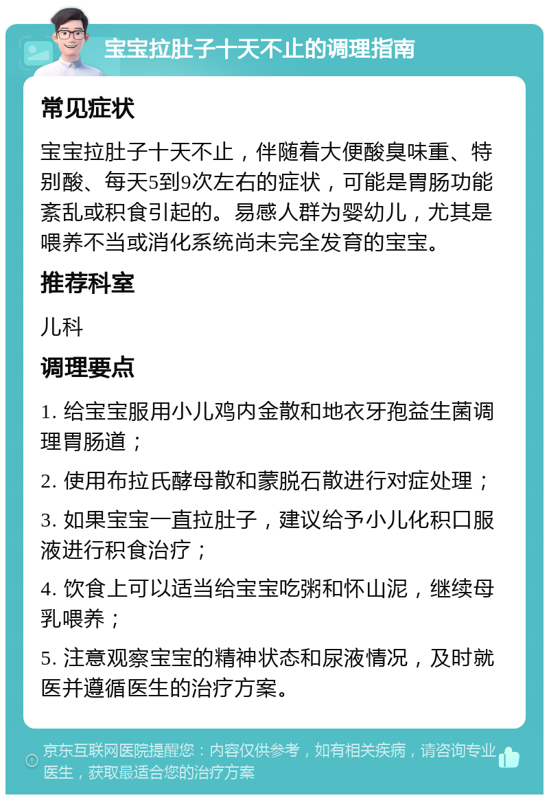 宝宝拉肚子十天不止的调理指南 常见症状 宝宝拉肚子十天不止，伴随着大便酸臭味重、特别酸、每天5到9次左右的症状，可能是胃肠功能紊乱或积食引起的。易感人群为婴幼儿，尤其是喂养不当或消化系统尚未完全发育的宝宝。 推荐科室 儿科 调理要点 1. 给宝宝服用小儿鸡内金散和地衣牙孢益生菌调理胃肠道； 2. 使用布拉氏酵母散和蒙脱石散进行对症处理； 3. 如果宝宝一直拉肚子，建议给予小儿化积口服液进行积食治疗； 4. 饮食上可以适当给宝宝吃粥和怀山泥，继续母乳喂养； 5. 注意观察宝宝的精神状态和尿液情况，及时就医并遵循医生的治疗方案。