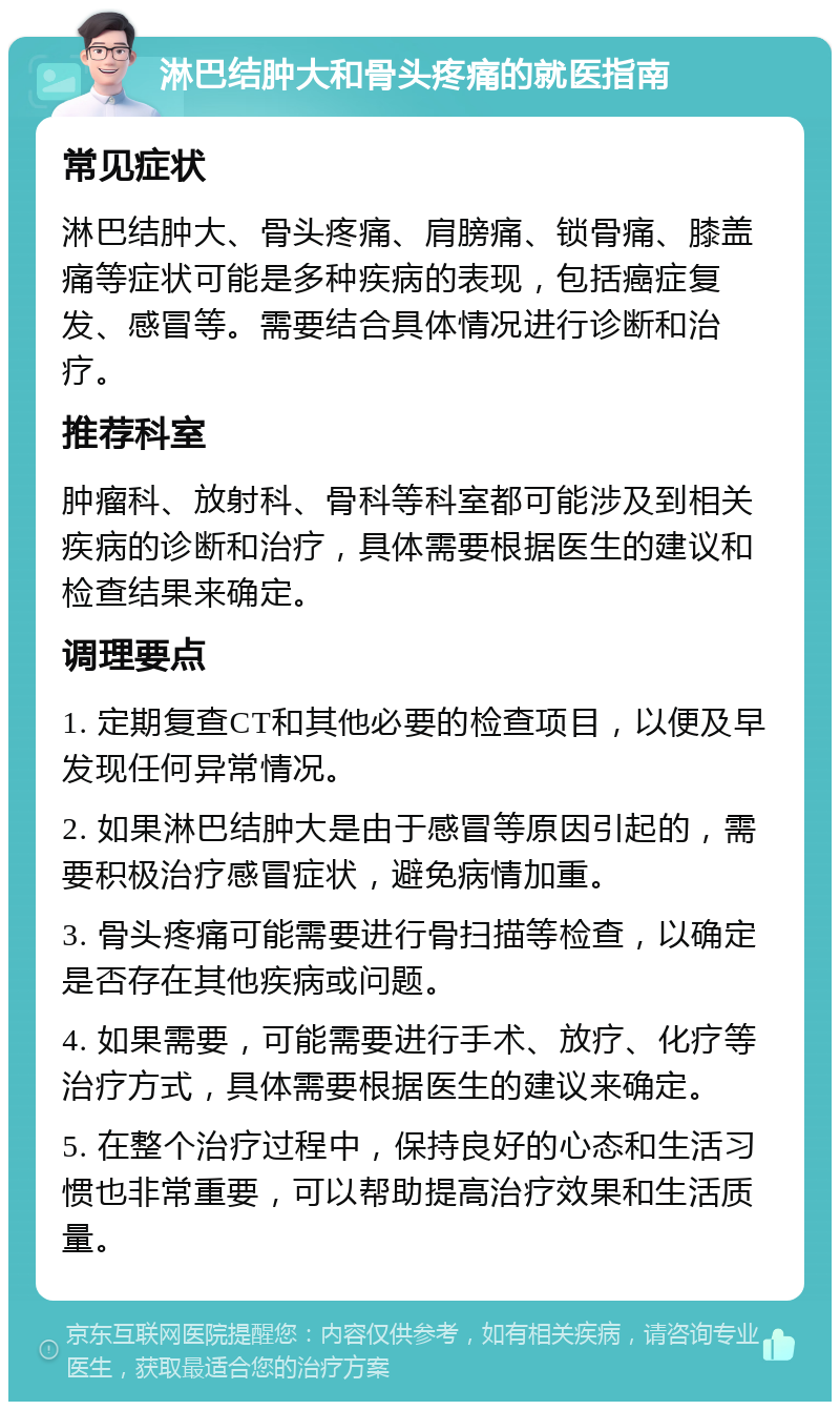 淋巴结肿大和骨头疼痛的就医指南 常见症状 淋巴结肿大、骨头疼痛、肩膀痛、锁骨痛、膝盖痛等症状可能是多种疾病的表现，包括癌症复发、感冒等。需要结合具体情况进行诊断和治疗。 推荐科室 肿瘤科、放射科、骨科等科室都可能涉及到相关疾病的诊断和治疗，具体需要根据医生的建议和检查结果来确定。 调理要点 1. 定期复查CT和其他必要的检查项目，以便及早发现任何异常情况。 2. 如果淋巴结肿大是由于感冒等原因引起的，需要积极治疗感冒症状，避免病情加重。 3. 骨头疼痛可能需要进行骨扫描等检查，以确定是否存在其他疾病或问题。 4. 如果需要，可能需要进行手术、放疗、化疗等治疗方式，具体需要根据医生的建议来确定。 5. 在整个治疗过程中，保持良好的心态和生活习惯也非常重要，可以帮助提高治疗效果和生活质量。