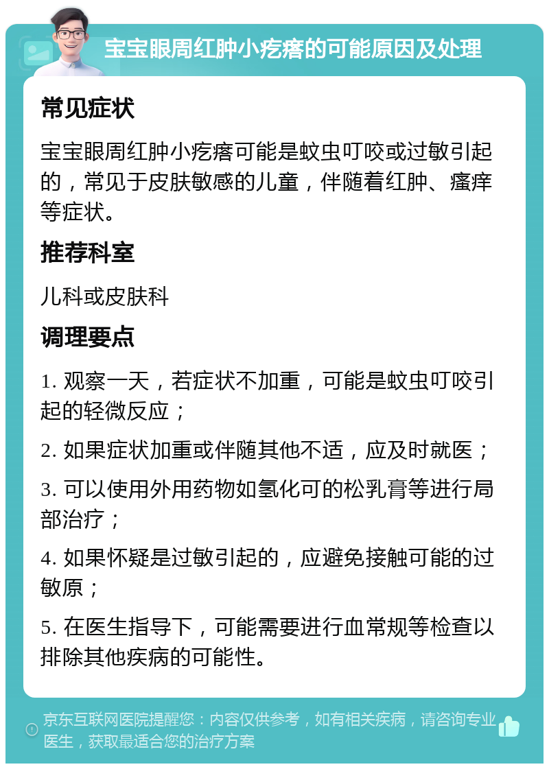 宝宝眼周红肿小疙瘩的可能原因及处理 常见症状 宝宝眼周红肿小疙瘩可能是蚊虫叮咬或过敏引起的，常见于皮肤敏感的儿童，伴随着红肿、瘙痒等症状。 推荐科室 儿科或皮肤科 调理要点 1. 观察一天，若症状不加重，可能是蚊虫叮咬引起的轻微反应； 2. 如果症状加重或伴随其他不适，应及时就医； 3. 可以使用外用药物如氢化可的松乳膏等进行局部治疗； 4. 如果怀疑是过敏引起的，应避免接触可能的过敏原； 5. 在医生指导下，可能需要进行血常规等检查以排除其他疾病的可能性。