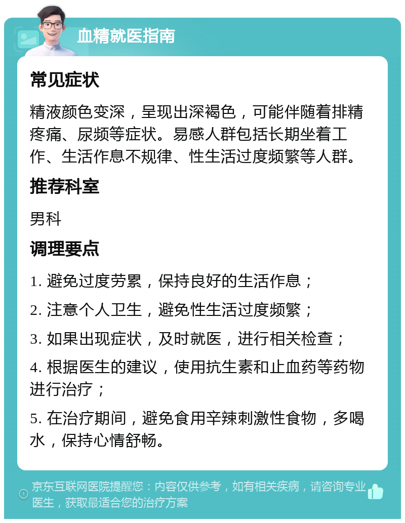 血精就医指南 常见症状 精液颜色变深，呈现出深褐色，可能伴随着排精疼痛、尿频等症状。易感人群包括长期坐着工作、生活作息不规律、性生活过度频繁等人群。 推荐科室 男科 调理要点 1. 避免过度劳累，保持良好的生活作息； 2. 注意个人卫生，避免性生活过度频繁； 3. 如果出现症状，及时就医，进行相关检查； 4. 根据医生的建议，使用抗生素和止血药等药物进行治疗； 5. 在治疗期间，避免食用辛辣刺激性食物，多喝水，保持心情舒畅。