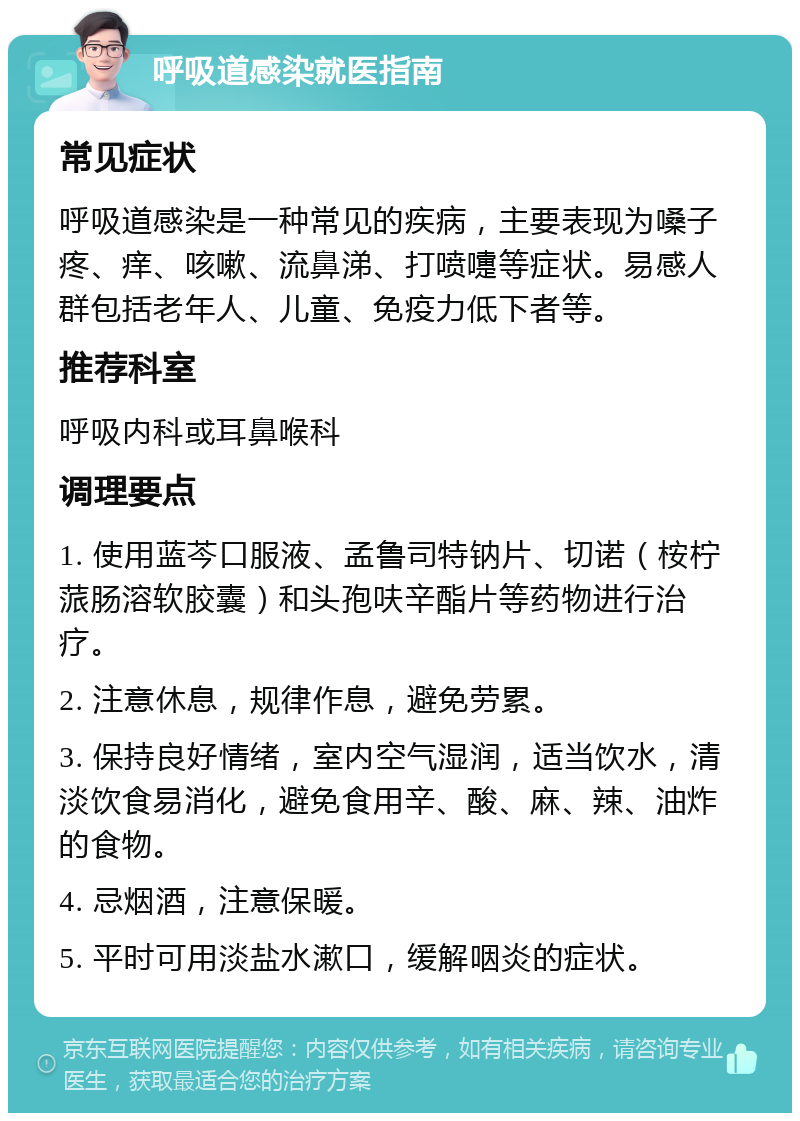 呼吸道感染就医指南 常见症状 呼吸道感染是一种常见的疾病，主要表现为嗓子疼、痒、咳嗽、流鼻涕、打喷嚏等症状。易感人群包括老年人、儿童、免疫力低下者等。 推荐科室 呼吸内科或耳鼻喉科 调理要点 1. 使用蓝芩口服液、孟鲁司特钠片、切诺（桉柠蒎肠溶软胶囊）和头孢呋辛酯片等药物进行治疗。 2. 注意休息，规律作息，避免劳累。 3. 保持良好情绪，室内空气湿润，适当饮水，清淡饮食易消化，避免食用辛、酸、麻、辣、油炸的食物。 4. 忌烟酒，注意保暖。 5. 平时可用淡盐水漱口，缓解咽炎的症状。