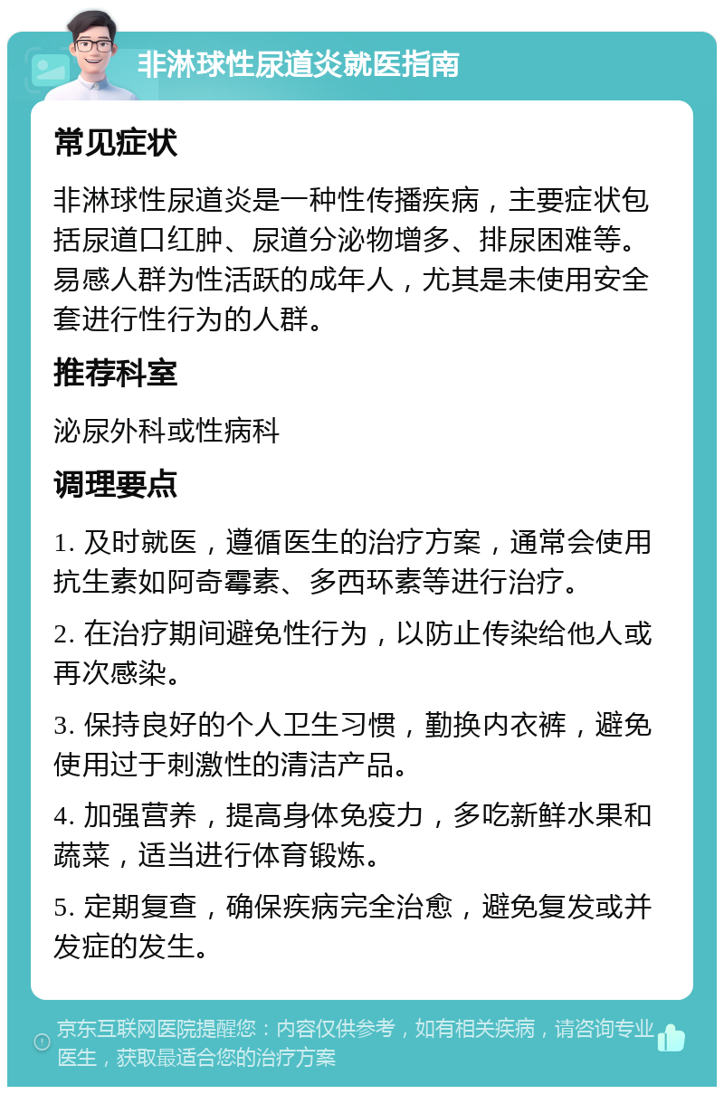 非淋球性尿道炎就医指南 常见症状 非淋球性尿道炎是一种性传播疾病，主要症状包括尿道口红肿、尿道分泌物增多、排尿困难等。易感人群为性活跃的成年人，尤其是未使用安全套进行性行为的人群。 推荐科室 泌尿外科或性病科 调理要点 1. 及时就医，遵循医生的治疗方案，通常会使用抗生素如阿奇霉素、多西环素等进行治疗。 2. 在治疗期间避免性行为，以防止传染给他人或再次感染。 3. 保持良好的个人卫生习惯，勤换内衣裤，避免使用过于刺激性的清洁产品。 4. 加强营养，提高身体免疫力，多吃新鲜水果和蔬菜，适当进行体育锻炼。 5. 定期复查，确保疾病完全治愈，避免复发或并发症的发生。