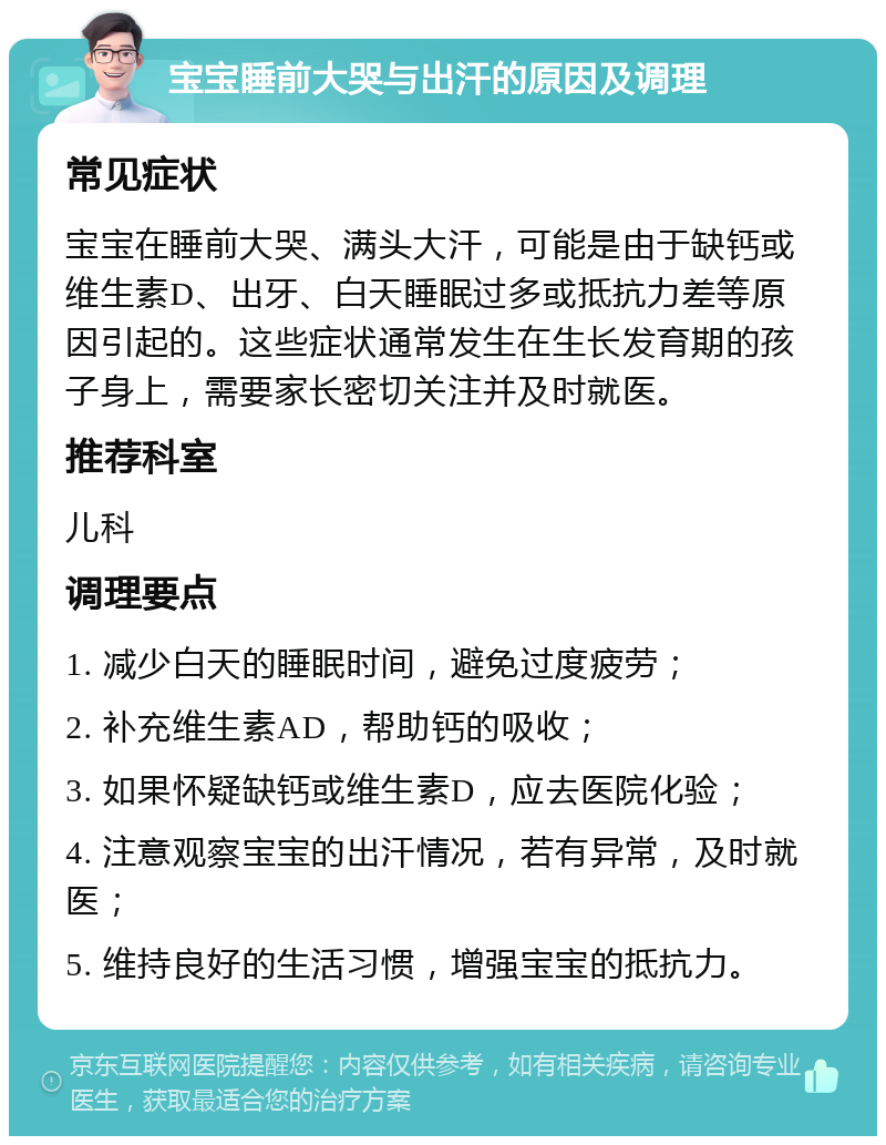 宝宝睡前大哭与出汗的原因及调理 常见症状 宝宝在睡前大哭、满头大汗，可能是由于缺钙或维生素D、出牙、白天睡眠过多或抵抗力差等原因引起的。这些症状通常发生在生长发育期的孩子身上，需要家长密切关注并及时就医。 推荐科室 儿科 调理要点 1. 减少白天的睡眠时间，避免过度疲劳； 2. 补充维生素AD，帮助钙的吸收； 3. 如果怀疑缺钙或维生素D，应去医院化验； 4. 注意观察宝宝的出汗情况，若有异常，及时就医； 5. 维持良好的生活习惯，增强宝宝的抵抗力。