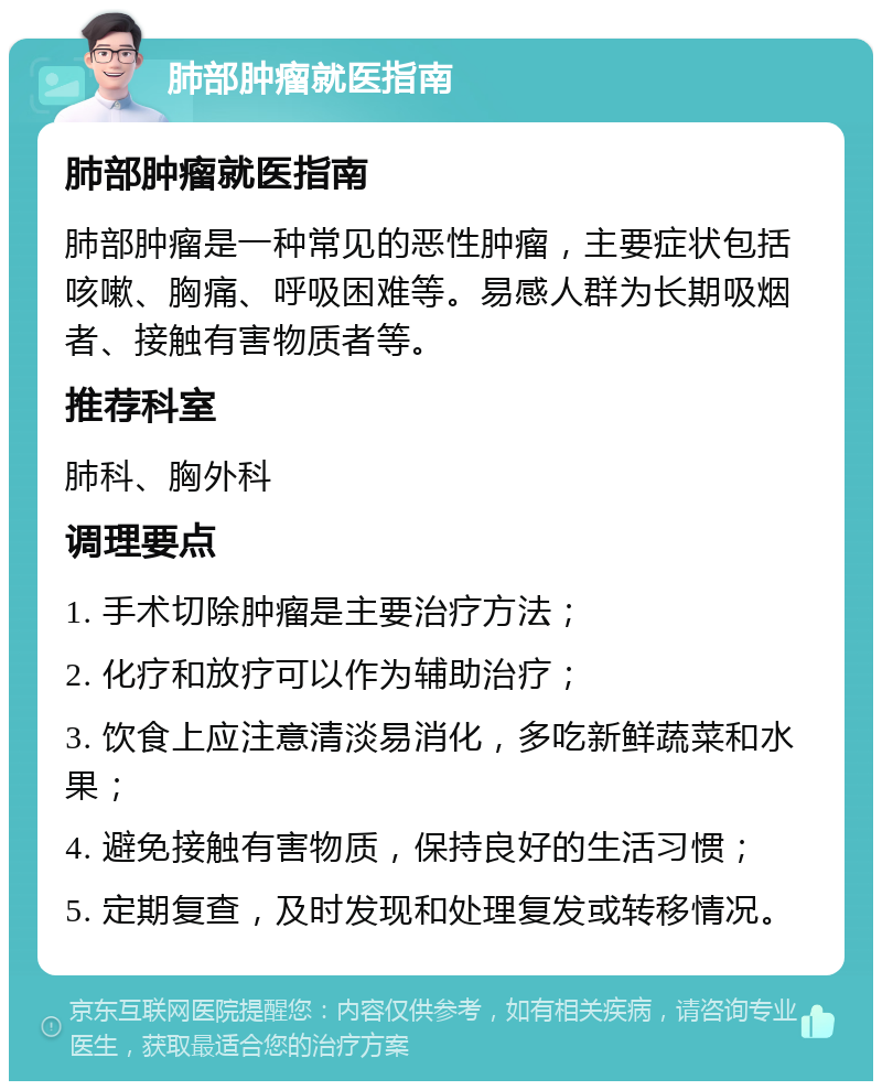 肺部肿瘤就医指南 肺部肿瘤就医指南 肺部肿瘤是一种常见的恶性肿瘤，主要症状包括咳嗽、胸痛、呼吸困难等。易感人群为长期吸烟者、接触有害物质者等。 推荐科室 肺科、胸外科 调理要点 1. 手术切除肿瘤是主要治疗方法； 2. 化疗和放疗可以作为辅助治疗； 3. 饮食上应注意清淡易消化，多吃新鲜蔬菜和水果； 4. 避免接触有害物质，保持良好的生活习惯； 5. 定期复查，及时发现和处理复发或转移情况。