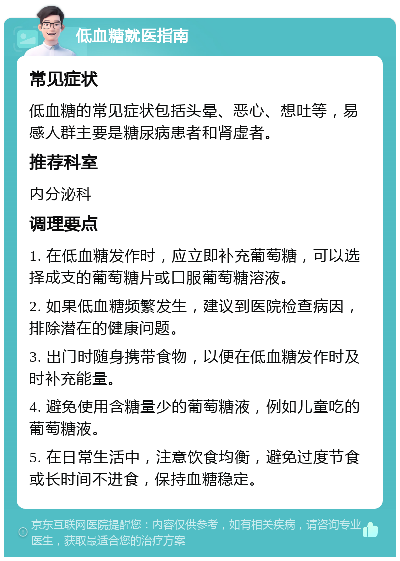 低血糖就医指南 常见症状 低血糖的常见症状包括头晕、恶心、想吐等，易感人群主要是糖尿病患者和肾虚者。 推荐科室 内分泌科 调理要点 1. 在低血糖发作时，应立即补充葡萄糖，可以选择成支的葡萄糖片或口服葡萄糖溶液。 2. 如果低血糖频繁发生，建议到医院检查病因，排除潜在的健康问题。 3. 出门时随身携带食物，以便在低血糖发作时及时补充能量。 4. 避免使用含糖量少的葡萄糖液，例如儿童吃的葡萄糖液。 5. 在日常生活中，注意饮食均衡，避免过度节食或长时间不进食，保持血糖稳定。