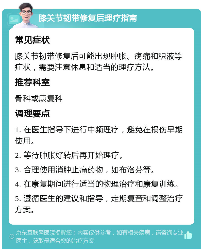 膝关节韧带修复后理疗指南 常见症状 膝关节韧带修复后可能出现肿胀、疼痛和积液等症状，需要注意休息和适当的理疗方法。 推荐科室 骨科或康复科 调理要点 1. 在医生指导下进行中频理疗，避免在损伤早期使用。 2. 等待肿胀好转后再开始理疗。 3. 合理使用消肿止痛药物，如布洛芬等。 4. 在康复期间进行适当的物理治疗和康复训练。 5. 遵循医生的建议和指导，定期复查和调整治疗方案。