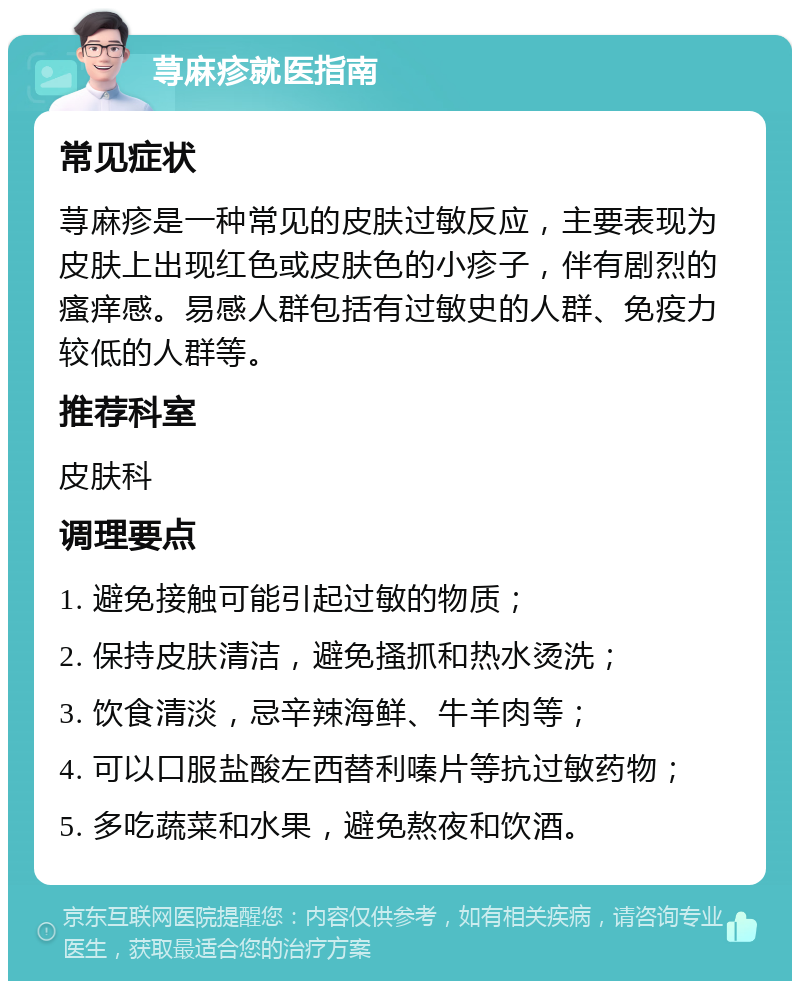 荨麻疹就医指南 常见症状 荨麻疹是一种常见的皮肤过敏反应，主要表现为皮肤上出现红色或皮肤色的小疹子，伴有剧烈的瘙痒感。易感人群包括有过敏史的人群、免疫力较低的人群等。 推荐科室 皮肤科 调理要点 1. 避免接触可能引起过敏的物质； 2. 保持皮肤清洁，避免搔抓和热水烫洗； 3. 饮食清淡，忌辛辣海鲜、牛羊肉等； 4. 可以口服盐酸左西替利嗪片等抗过敏药物； 5. 多吃蔬菜和水果，避免熬夜和饮酒。