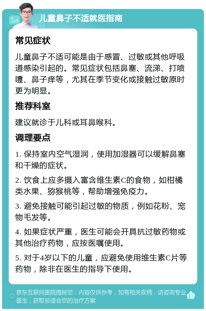 儿童鼻子不适就医指南 常见症状 儿童鼻子不适可能是由于感冒、过敏或其他呼吸道感染引起的。常见症状包括鼻塞、流涕、打喷嚏、鼻子痒等，尤其在季节变化或接触过敏原时更为明显。 推荐科室 建议就诊于儿科或耳鼻喉科。 调理要点 1. 保持室内空气湿润，使用加湿器可以缓解鼻塞和干燥的症状。 2. 饮食上应多摄入富含维生素C的食物，如柑橘类水果、猕猴桃等，帮助增强免疫力。 3. 避免接触可能引起过敏的物质，例如花粉、宠物毛发等。 4. 如果症状严重，医生可能会开具抗过敏药物或其他治疗药物，应按医嘱使用。 5. 对于4岁以下的儿童，应避免使用维生素C片等药物，除非在医生的指导下使用。