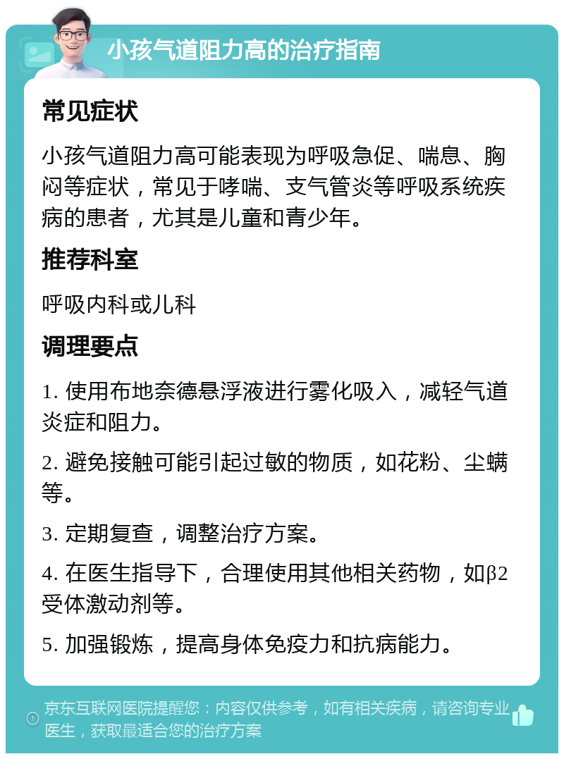 小孩气道阻力高的治疗指南 常见症状 小孩气道阻力高可能表现为呼吸急促、喘息、胸闷等症状，常见于哮喘、支气管炎等呼吸系统疾病的患者，尤其是儿童和青少年。 推荐科室 呼吸内科或儿科 调理要点 1. 使用布地奈德悬浮液进行雾化吸入，减轻气道炎症和阻力。 2. 避免接触可能引起过敏的物质，如花粉、尘螨等。 3. 定期复查，调整治疗方案。 4. 在医生指导下，合理使用其他相关药物，如β2受体激动剂等。 5. 加强锻炼，提高身体免疫力和抗病能力。