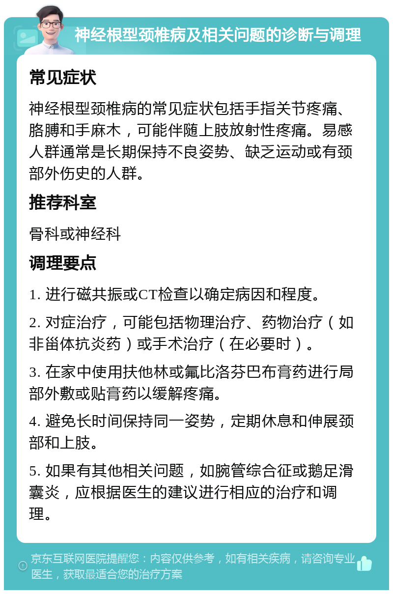 神经根型颈椎病及相关问题的诊断与调理 常见症状 神经根型颈椎病的常见症状包括手指关节疼痛、胳膊和手麻木，可能伴随上肢放射性疼痛。易感人群通常是长期保持不良姿势、缺乏运动或有颈部外伤史的人群。 推荐科室 骨科或神经科 调理要点 1. 进行磁共振或CT检查以确定病因和程度。 2. 对症治疗，可能包括物理治疗、药物治疗（如非甾体抗炎药）或手术治疗（在必要时）。 3. 在家中使用扶他林或氟比洛芬巴布膏药进行局部外敷或贴膏药以缓解疼痛。 4. 避免长时间保持同一姿势，定期休息和伸展颈部和上肢。 5. 如果有其他相关问题，如腕管综合征或鹅足滑囊炎，应根据医生的建议进行相应的治疗和调理。