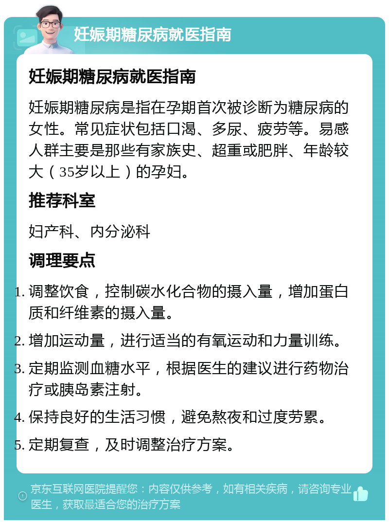 妊娠期糖尿病就医指南 妊娠期糖尿病就医指南 妊娠期糖尿病是指在孕期首次被诊断为糖尿病的女性。常见症状包括口渴、多尿、疲劳等。易感人群主要是那些有家族史、超重或肥胖、年龄较大（35岁以上）的孕妇。 推荐科室 妇产科、内分泌科 调理要点 调整饮食，控制碳水化合物的摄入量，增加蛋白质和纤维素的摄入量。 增加运动量，进行适当的有氧运动和力量训练。 定期监测血糖水平，根据医生的建议进行药物治疗或胰岛素注射。 保持良好的生活习惯，避免熬夜和过度劳累。 定期复查，及时调整治疗方案。