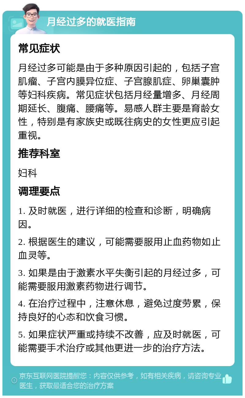 月经过多的就医指南 常见症状 月经过多可能是由于多种原因引起的，包括子宫肌瘤、子宫内膜异位症、子宫腺肌症、卵巢囊肿等妇科疾病。常见症状包括月经量增多、月经周期延长、腹痛、腰痛等。易感人群主要是育龄女性，特别是有家族史或既往病史的女性更应引起重视。 推荐科室 妇科 调理要点 1. 及时就医，进行详细的检查和诊断，明确病因。 2. 根据医生的建议，可能需要服用止血药物如止血灵等。 3. 如果是由于激素水平失衡引起的月经过多，可能需要服用激素药物进行调节。 4. 在治疗过程中，注意休息，避免过度劳累，保持良好的心态和饮食习惯。 5. 如果症状严重或持续不改善，应及时就医，可能需要手术治疗或其他更进一步的治疗方法。