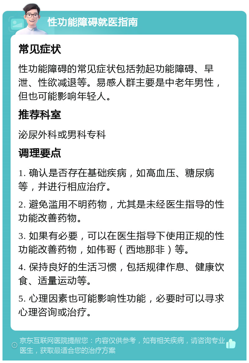 性功能障碍就医指南 常见症状 性功能障碍的常见症状包括勃起功能障碍、早泄、性欲减退等。易感人群主要是中老年男性，但也可能影响年轻人。 推荐科室 泌尿外科或男科专科 调理要点 1. 确认是否存在基础疾病，如高血压、糖尿病等，并进行相应治疗。 2. 避免滥用不明药物，尤其是未经医生指导的性功能改善药物。 3. 如果有必要，可以在医生指导下使用正规的性功能改善药物，如伟哥（西地那非）等。 4. 保持良好的生活习惯，包括规律作息、健康饮食、适量运动等。 5. 心理因素也可能影响性功能，必要时可以寻求心理咨询或治疗。