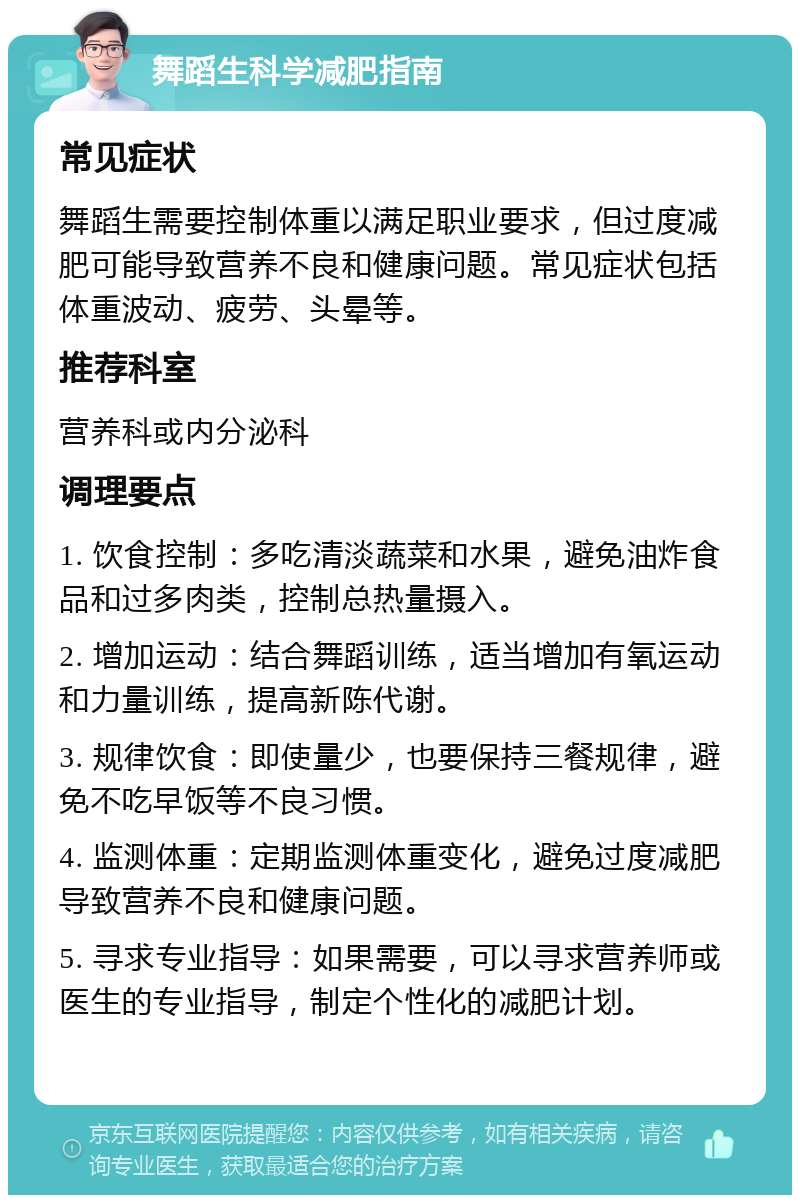 舞蹈生科学减肥指南 常见症状 舞蹈生需要控制体重以满足职业要求，但过度减肥可能导致营养不良和健康问题。常见症状包括体重波动、疲劳、头晕等。 推荐科室 营养科或内分泌科 调理要点 1. 饮食控制：多吃清淡蔬菜和水果，避免油炸食品和过多肉类，控制总热量摄入。 2. 增加运动：结合舞蹈训练，适当增加有氧运动和力量训练，提高新陈代谢。 3. 规律饮食：即使量少，也要保持三餐规律，避免不吃早饭等不良习惯。 4. 监测体重：定期监测体重变化，避免过度减肥导致营养不良和健康问题。 5. 寻求专业指导：如果需要，可以寻求营养师或医生的专业指导，制定个性化的减肥计划。