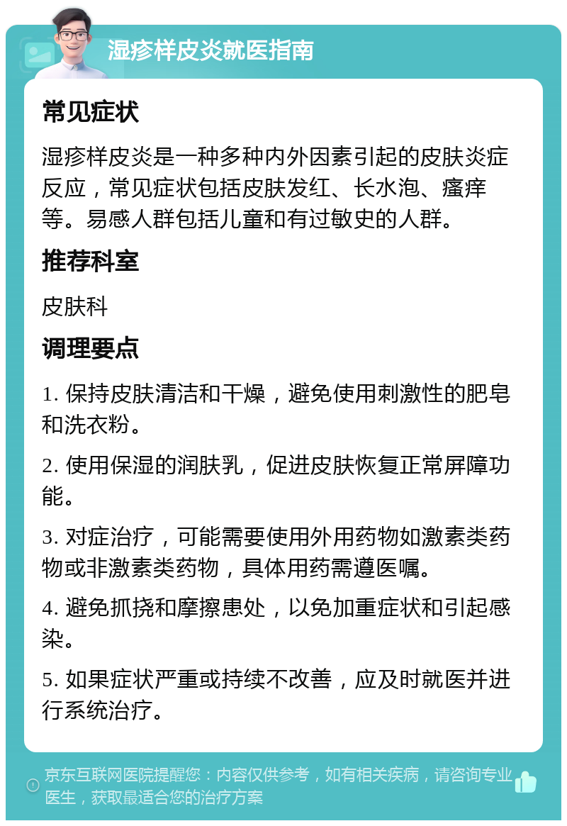 湿疹样皮炎就医指南 常见症状 湿疹样皮炎是一种多种内外因素引起的皮肤炎症反应，常见症状包括皮肤发红、长水泡、瘙痒等。易感人群包括儿童和有过敏史的人群。 推荐科室 皮肤科 调理要点 1. 保持皮肤清洁和干燥，避免使用刺激性的肥皂和洗衣粉。 2. 使用保湿的润肤乳，促进皮肤恢复正常屏障功能。 3. 对症治疗，可能需要使用外用药物如激素类药物或非激素类药物，具体用药需遵医嘱。 4. 避免抓挠和摩擦患处，以免加重症状和引起感染。 5. 如果症状严重或持续不改善，应及时就医并进行系统治疗。