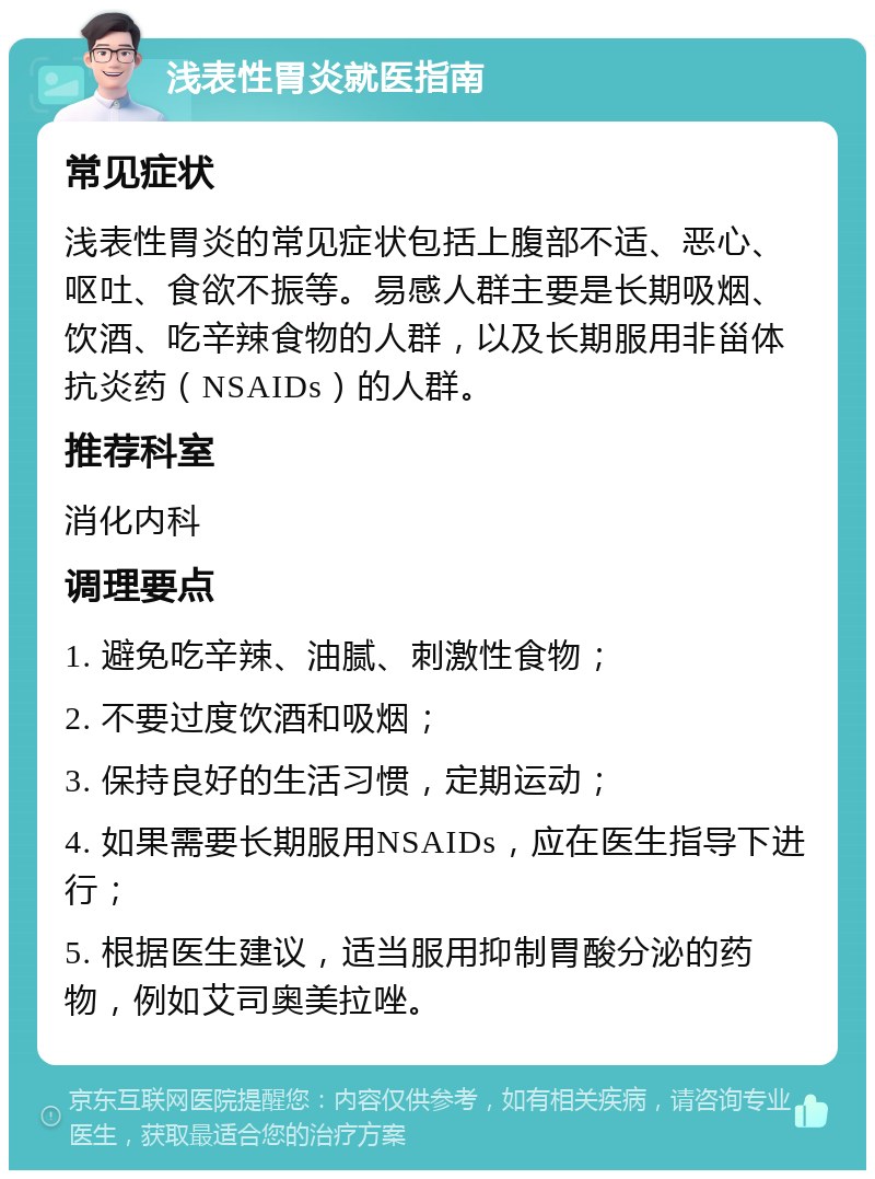 浅表性胃炎就医指南 常见症状 浅表性胃炎的常见症状包括上腹部不适、恶心、呕吐、食欲不振等。易感人群主要是长期吸烟、饮酒、吃辛辣食物的人群，以及长期服用非甾体抗炎药（NSAIDs）的人群。 推荐科室 消化内科 调理要点 1. 避免吃辛辣、油腻、刺激性食物； 2. 不要过度饮酒和吸烟； 3. 保持良好的生活习惯，定期运动； 4. 如果需要长期服用NSAIDs，应在医生指导下进行； 5. 根据医生建议，适当服用抑制胃酸分泌的药物，例如艾司奥美拉唑。