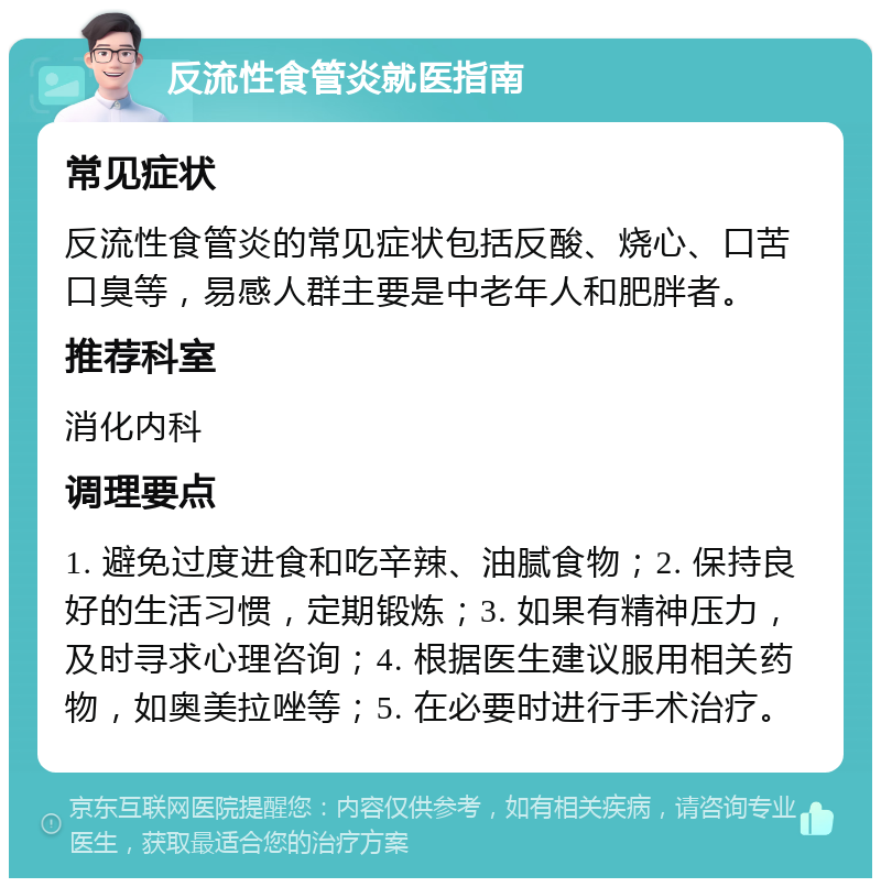 反流性食管炎就医指南 常见症状 反流性食管炎的常见症状包括反酸、烧心、口苦口臭等，易感人群主要是中老年人和肥胖者。 推荐科室 消化内科 调理要点 1. 避免过度进食和吃辛辣、油腻食物；2. 保持良好的生活习惯，定期锻炼；3. 如果有精神压力，及时寻求心理咨询；4. 根据医生建议服用相关药物，如奥美拉唑等；5. 在必要时进行手术治疗。