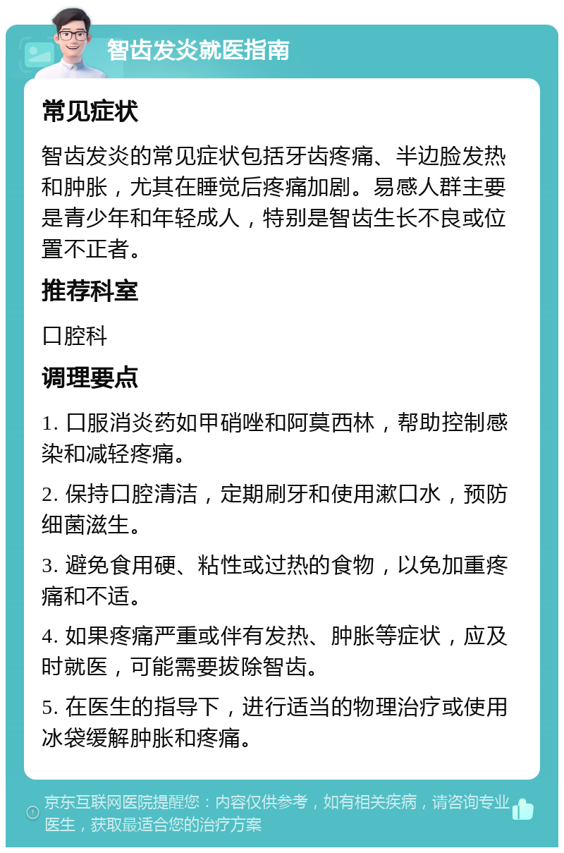 智齿发炎就医指南 常见症状 智齿发炎的常见症状包括牙齿疼痛、半边脸发热和肿胀，尤其在睡觉后疼痛加剧。易感人群主要是青少年和年轻成人，特别是智齿生长不良或位置不正者。 推荐科室 口腔科 调理要点 1. 口服消炎药如甲硝唑和阿莫西林，帮助控制感染和减轻疼痛。 2. 保持口腔清洁，定期刷牙和使用漱口水，预防细菌滋生。 3. 避免食用硬、粘性或过热的食物，以免加重疼痛和不适。 4. 如果疼痛严重或伴有发热、肿胀等症状，应及时就医，可能需要拔除智齿。 5. 在医生的指导下，进行适当的物理治疗或使用冰袋缓解肿胀和疼痛。