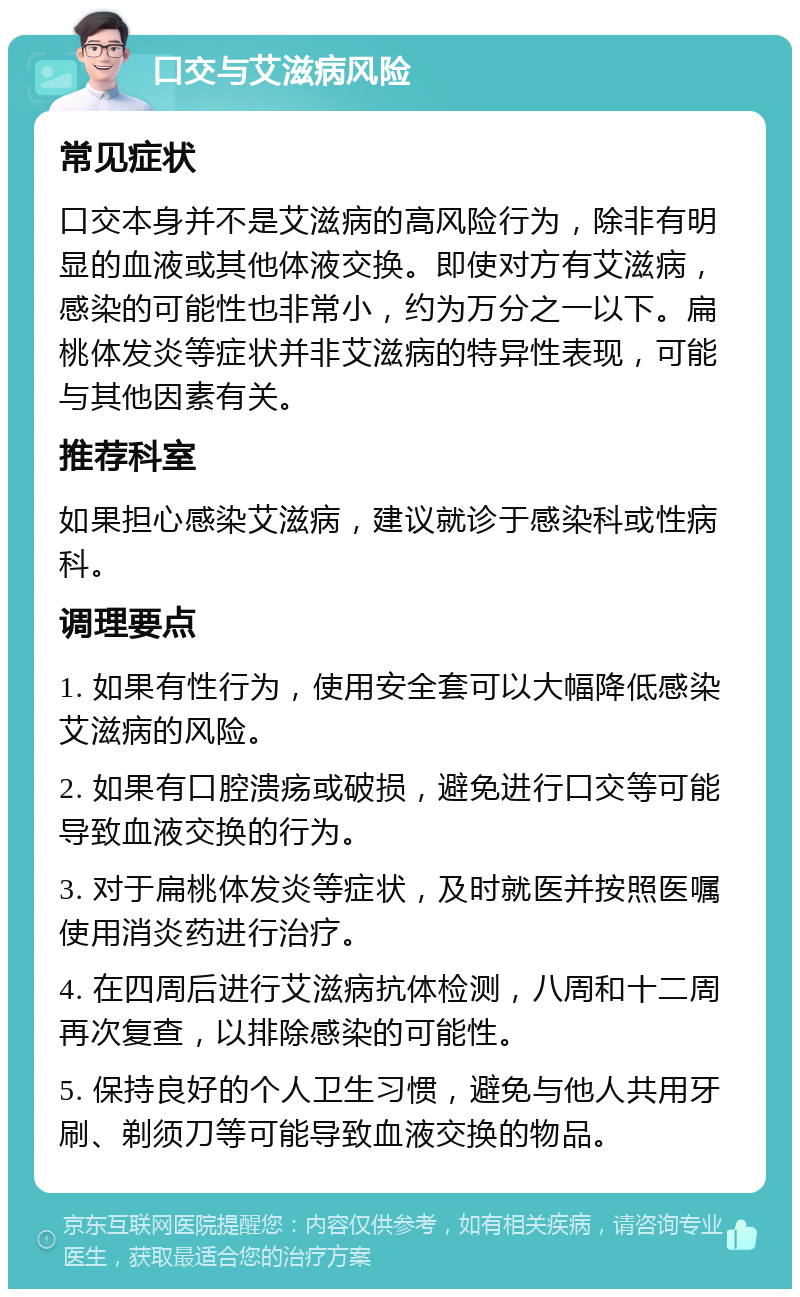 口交与艾滋病风险 常见症状 口交本身并不是艾滋病的高风险行为，除非有明显的血液或其他体液交换。即使对方有艾滋病，感染的可能性也非常小，约为万分之一以下。扁桃体发炎等症状并非艾滋病的特异性表现，可能与其他因素有关。 推荐科室 如果担心感染艾滋病，建议就诊于感染科或性病科。 调理要点 1. 如果有性行为，使用安全套可以大幅降低感染艾滋病的风险。 2. 如果有口腔溃疡或破损，避免进行口交等可能导致血液交换的行为。 3. 对于扁桃体发炎等症状，及时就医并按照医嘱使用消炎药进行治疗。 4. 在四周后进行艾滋病抗体检测，八周和十二周再次复查，以排除感染的可能性。 5. 保持良好的个人卫生习惯，避免与他人共用牙刷、剃须刀等可能导致血液交换的物品。