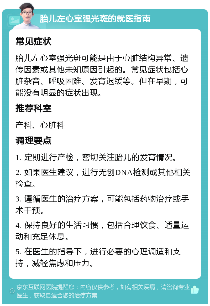 胎儿左心室强光斑的就医指南 常见症状 胎儿左心室强光斑可能是由于心脏结构异常、遗传因素或其他未知原因引起的。常见症状包括心脏杂音、呼吸困难、发育迟缓等。但在早期，可能没有明显的症状出现。 推荐科室 产科、心脏科 调理要点 1. 定期进行产检，密切关注胎儿的发育情况。 2. 如果医生建议，进行无创DNA检测或其他相关检查。 3. 遵循医生的治疗方案，可能包括药物治疗或手术干预。 4. 保持良好的生活习惯，包括合理饮食、适量运动和充足休息。 5. 在医生的指导下，进行必要的心理调适和支持，减轻焦虑和压力。