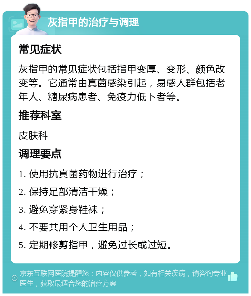 灰指甲的治疗与调理 常见症状 灰指甲的常见症状包括指甲变厚、变形、颜色改变等。它通常由真菌感染引起，易感人群包括老年人、糖尿病患者、免疫力低下者等。 推荐科室 皮肤科 调理要点 1. 使用抗真菌药物进行治疗； 2. 保持足部清洁干燥； 3. 避免穿紧身鞋袜； 4. 不要共用个人卫生用品； 5. 定期修剪指甲，避免过长或过短。