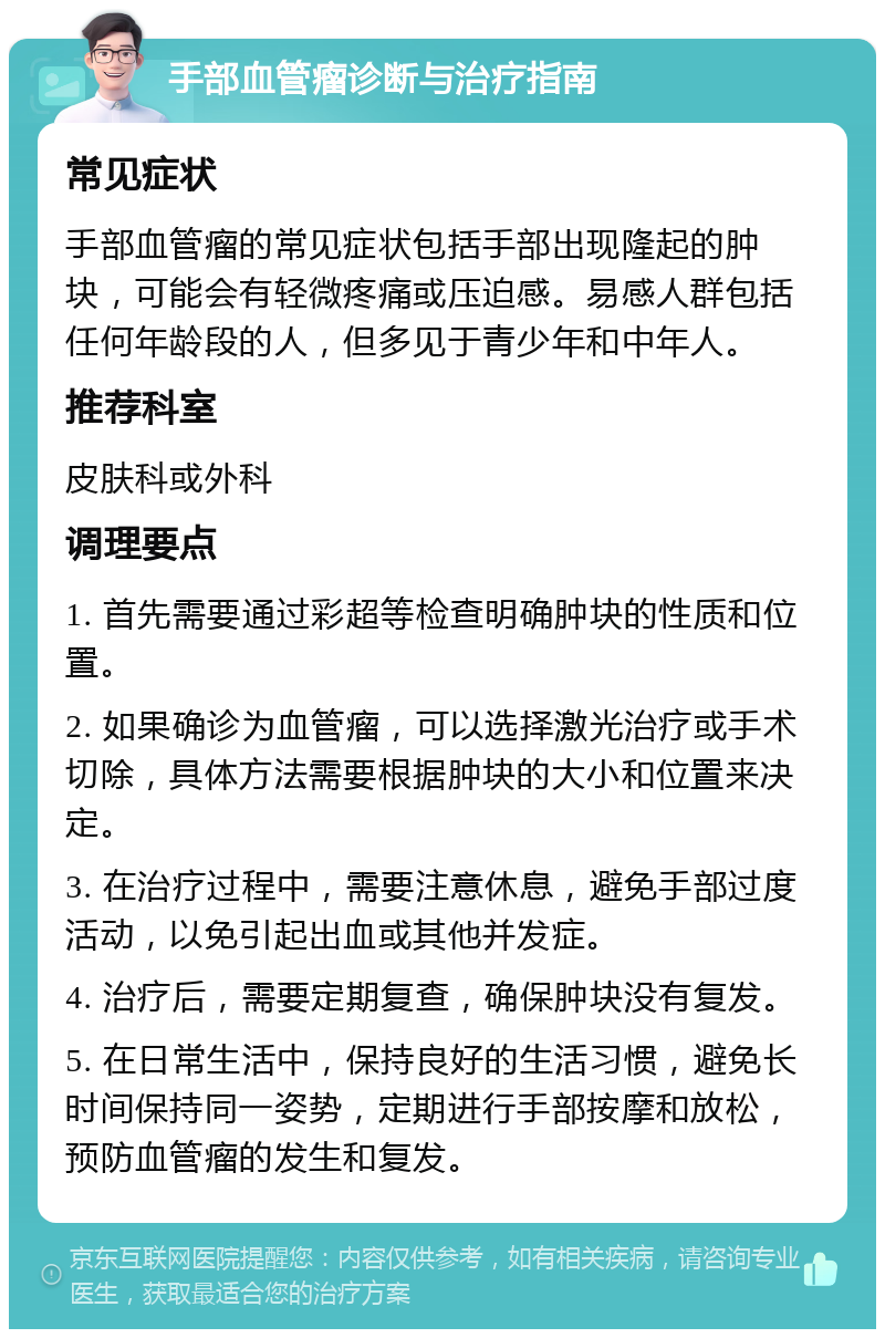 手部血管瘤诊断与治疗指南 常见症状 手部血管瘤的常见症状包括手部出现隆起的肿块，可能会有轻微疼痛或压迫感。易感人群包括任何年龄段的人，但多见于青少年和中年人。 推荐科室 皮肤科或外科 调理要点 1. 首先需要通过彩超等检查明确肿块的性质和位置。 2. 如果确诊为血管瘤，可以选择激光治疗或手术切除，具体方法需要根据肿块的大小和位置来决定。 3. 在治疗过程中，需要注意休息，避免手部过度活动，以免引起出血或其他并发症。 4. 治疗后，需要定期复查，确保肿块没有复发。 5. 在日常生活中，保持良好的生活习惯，避免长时间保持同一姿势，定期进行手部按摩和放松，预防血管瘤的发生和复发。