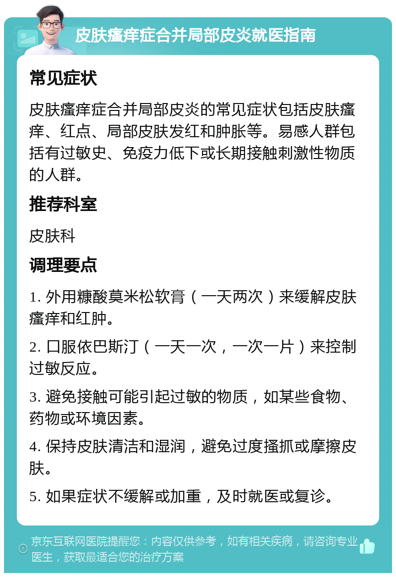 皮肤瘙痒症合并局部皮炎就医指南 常见症状 皮肤瘙痒症合并局部皮炎的常见症状包括皮肤瘙痒、红点、局部皮肤发红和肿胀等。易感人群包括有过敏史、免疫力低下或长期接触刺激性物质的人群。 推荐科室 皮肤科 调理要点 1. 外用糠酸莫米松软膏（一天两次）来缓解皮肤瘙痒和红肿。 2. 口服依巴斯汀（一天一次，一次一片）来控制过敏反应。 3. 避免接触可能引起过敏的物质，如某些食物、药物或环境因素。 4. 保持皮肤清洁和湿润，避免过度搔抓或摩擦皮肤。 5. 如果症状不缓解或加重，及时就医或复诊。