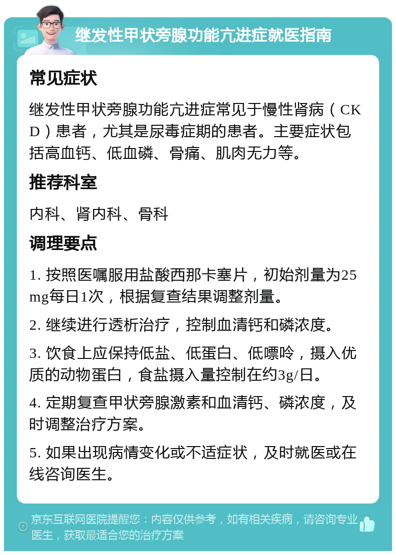 继发性甲状旁腺功能亢进症就医指南 常见症状 继发性甲状旁腺功能亢进症常见于慢性肾病（CKD）患者，尤其是尿毒症期的患者。主要症状包括高血钙、低血磷、骨痛、肌肉无力等。 推荐科室 内科、肾内科、骨科 调理要点 1. 按照医嘱服用盐酸西那卡塞片，初始剂量为25mg每日1次，根据复查结果调整剂量。 2. 继续进行透析治疗，控制血清钙和磷浓度。 3. 饮食上应保持低盐、低蛋白、低嘌呤，摄入优质的动物蛋白，食盐摄入量控制在约3g/日。 4. 定期复查甲状旁腺激素和血清钙、磷浓度，及时调整治疗方案。 5. 如果出现病情变化或不适症状，及时就医或在线咨询医生。