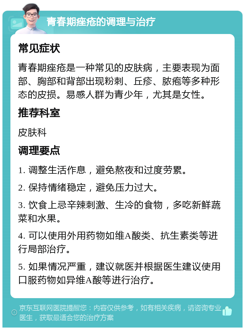 青春期痤疮的调理与治疗 常见症状 青春期痤疮是一种常见的皮肤病，主要表现为面部、胸部和背部出现粉刺、丘疹、脓疱等多种形态的皮损。易感人群为青少年，尤其是女性。 推荐科室 皮肤科 调理要点 1. 调整生活作息，避免熬夜和过度劳累。 2. 保持情绪稳定，避免压力过大。 3. 饮食上忌辛辣刺激、生冷的食物，多吃新鲜蔬菜和水果。 4. 可以使用外用药物如维A酸类、抗生素类等进行局部治疗。 5. 如果情况严重，建议就医并根据医生建议使用口服药物如异维A酸等进行治疗。