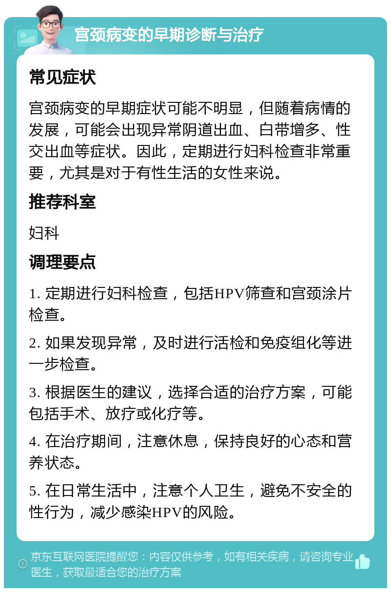 宫颈病变的早期诊断与治疗 常见症状 宫颈病变的早期症状可能不明显，但随着病情的发展，可能会出现异常阴道出血、白带增多、性交出血等症状。因此，定期进行妇科检查非常重要，尤其是对于有性生活的女性来说。 推荐科室 妇科 调理要点 1. 定期进行妇科检查，包括HPV筛查和宫颈涂片检查。 2. 如果发现异常，及时进行活检和免疫组化等进一步检查。 3. 根据医生的建议，选择合适的治疗方案，可能包括手术、放疗或化疗等。 4. 在治疗期间，注意休息，保持良好的心态和营养状态。 5. 在日常生活中，注意个人卫生，避免不安全的性行为，减少感染HPV的风险。