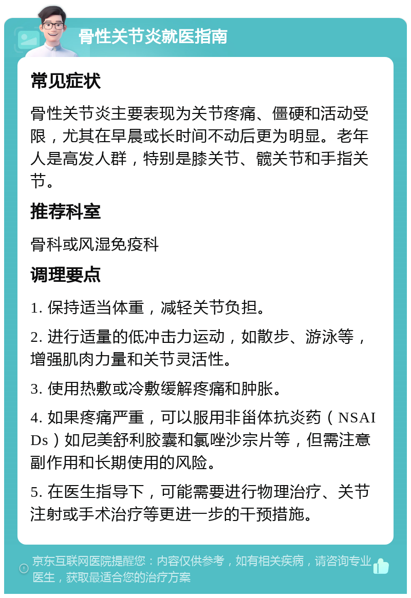 骨性关节炎就医指南 常见症状 骨性关节炎主要表现为关节疼痛、僵硬和活动受限，尤其在早晨或长时间不动后更为明显。老年人是高发人群，特别是膝关节、髋关节和手指关节。 推荐科室 骨科或风湿免疫科 调理要点 1. 保持适当体重，减轻关节负担。 2. 进行适量的低冲击力运动，如散步、游泳等，增强肌肉力量和关节灵活性。 3. 使用热敷或冷敷缓解疼痛和肿胀。 4. 如果疼痛严重，可以服用非甾体抗炎药（NSAIDs）如尼美舒利胶囊和氯唑沙宗片等，但需注意副作用和长期使用的风险。 5. 在医生指导下，可能需要进行物理治疗、关节注射或手术治疗等更进一步的干预措施。