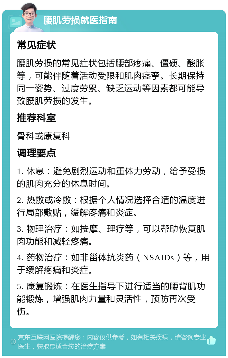 腰肌劳损就医指南 常见症状 腰肌劳损的常见症状包括腰部疼痛、僵硬、酸胀等，可能伴随着活动受限和肌肉痉挛。长期保持同一姿势、过度劳累、缺乏运动等因素都可能导致腰肌劳损的发生。 推荐科室 骨科或康复科 调理要点 1. 休息：避免剧烈运动和重体力劳动，给予受损的肌肉充分的休息时间。 2. 热敷或冷敷：根据个人情况选择合适的温度进行局部敷贴，缓解疼痛和炎症。 3. 物理治疗：如按摩、理疗等，可以帮助恢复肌肉功能和减轻疼痛。 4. 药物治疗：如非甾体抗炎药（NSAIDs）等，用于缓解疼痛和炎症。 5. 康复锻炼：在医生指导下进行适当的腰背肌功能锻炼，增强肌肉力量和灵活性，预防再次受伤。