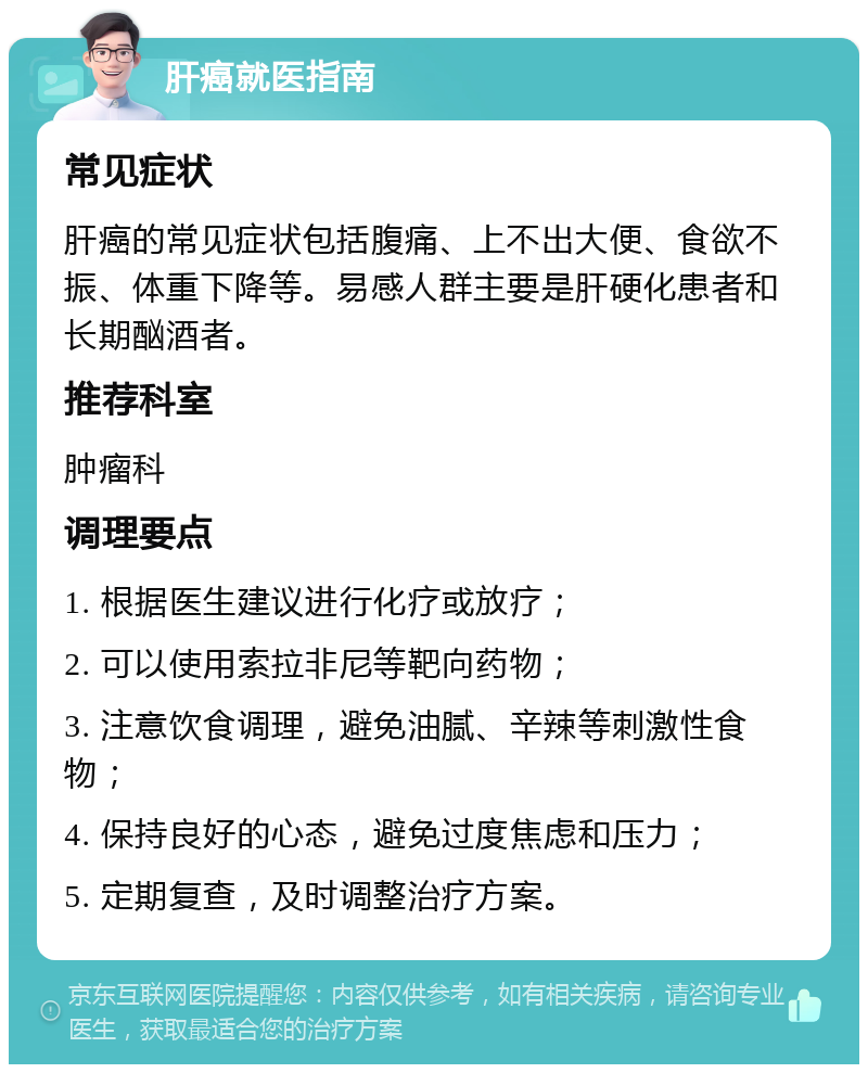 肝癌就医指南 常见症状 肝癌的常见症状包括腹痛、上不出大便、食欲不振、体重下降等。易感人群主要是肝硬化患者和长期酗酒者。 推荐科室 肿瘤科 调理要点 1. 根据医生建议进行化疗或放疗； 2. 可以使用索拉非尼等靶向药物； 3. 注意饮食调理，避免油腻、辛辣等刺激性食物； 4. 保持良好的心态，避免过度焦虑和压力； 5. 定期复查，及时调整治疗方案。