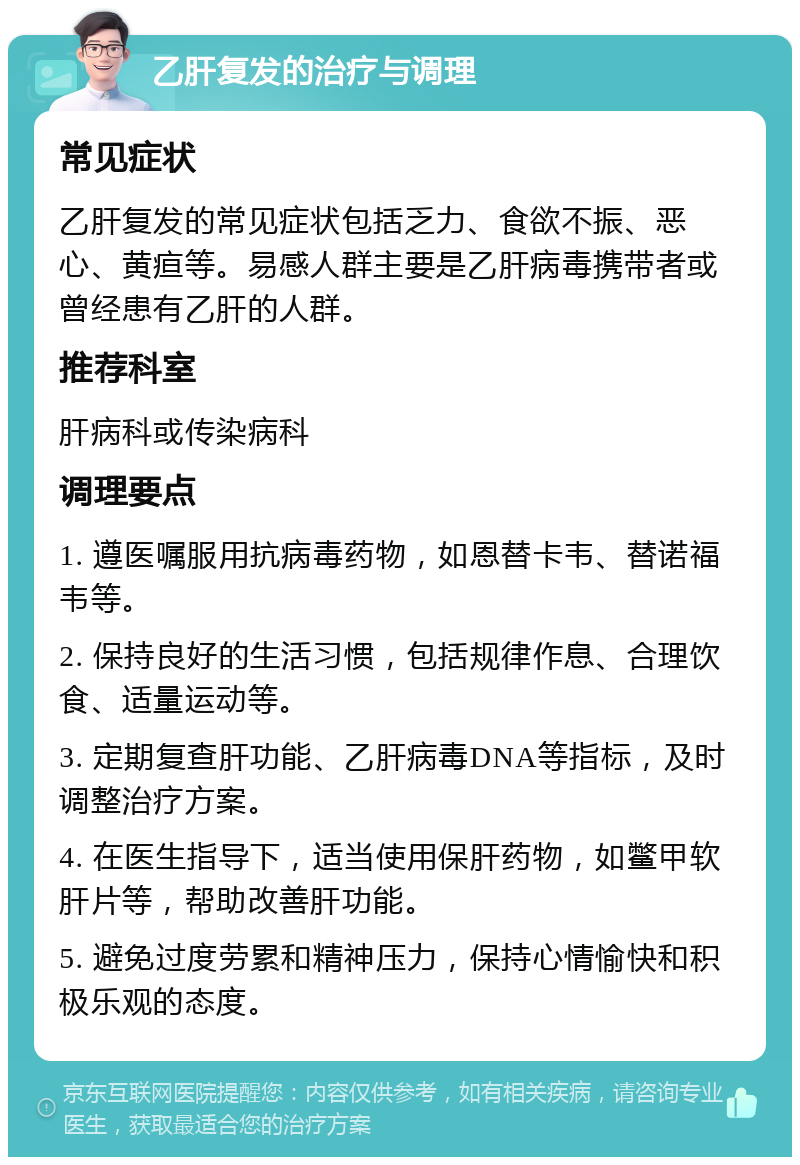 乙肝复发的治疗与调理 常见症状 乙肝复发的常见症状包括乏力、食欲不振、恶心、黄疸等。易感人群主要是乙肝病毒携带者或曾经患有乙肝的人群。 推荐科室 肝病科或传染病科 调理要点 1. 遵医嘱服用抗病毒药物，如恩替卡韦、替诺福韦等。 2. 保持良好的生活习惯，包括规律作息、合理饮食、适量运动等。 3. 定期复查肝功能、乙肝病毒DNA等指标，及时调整治疗方案。 4. 在医生指导下，适当使用保肝药物，如鳖甲软肝片等，帮助改善肝功能。 5. 避免过度劳累和精神压力，保持心情愉快和积极乐观的态度。