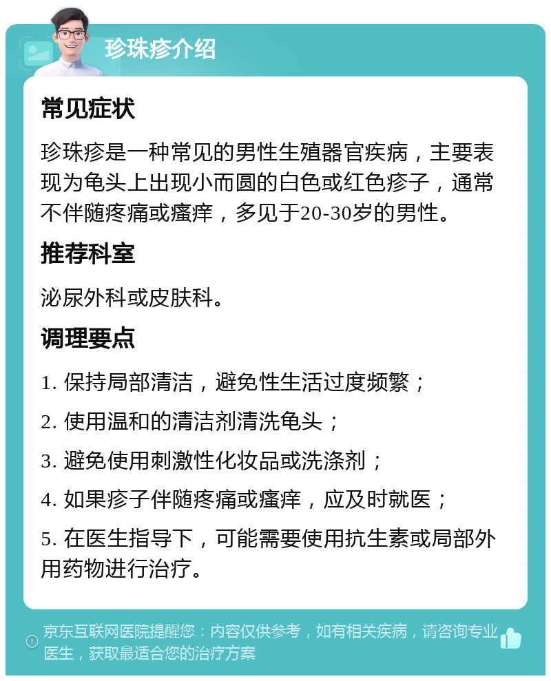 珍珠疹介绍 常见症状 珍珠疹是一种常见的男性生殖器官疾病，主要表现为龟头上出现小而圆的白色或红色疹子，通常不伴随疼痛或瘙痒，多见于20-30岁的男性。 推荐科室 泌尿外科或皮肤科。 调理要点 1. 保持局部清洁，避免性生活过度频繁； 2. 使用温和的清洁剂清洗龟头； 3. 避免使用刺激性化妆品或洗涤剂； 4. 如果疹子伴随疼痛或瘙痒，应及时就医； 5. 在医生指导下，可能需要使用抗生素或局部外用药物进行治疗。