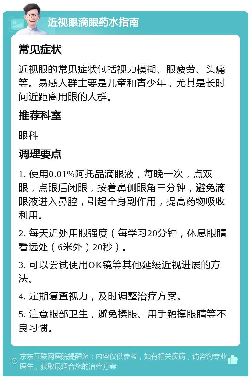 近视眼滴眼药水指南 常见症状 近视眼的常见症状包括视力模糊、眼疲劳、头痛等。易感人群主要是儿童和青少年，尤其是长时间近距离用眼的人群。 推荐科室 眼科 调理要点 1. 使用0.01%阿托品滴眼液，每晚一次，点双眼，点眼后闭眼，按着鼻侧眼角三分钟，避免滴眼液进入鼻腔，引起全身副作用，提高药物吸收利用。 2. 每天近处用眼强度（每学习20分钟，休息眼睛看远处（6米外）20秒）。 3. 可以尝试使用OK镜等其他延缓近视进展的方法。 4. 定期复查视力，及时调整治疗方案。 5. 注意眼部卫生，避免揉眼、用手触摸眼睛等不良习惯。