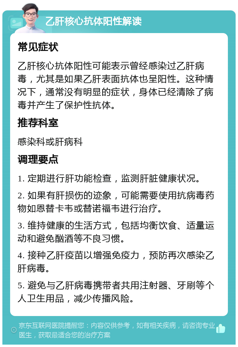 乙肝核心抗体阳性解读 常见症状 乙肝核心抗体阳性可能表示曾经感染过乙肝病毒，尤其是如果乙肝表面抗体也呈阳性。这种情况下，通常没有明显的症状，身体已经清除了病毒并产生了保护性抗体。 推荐科室 感染科或肝病科 调理要点 1. 定期进行肝功能检查，监测肝脏健康状况。 2. 如果有肝损伤的迹象，可能需要使用抗病毒药物如恩替卡韦或替诺福韦进行治疗。 3. 维持健康的生活方式，包括均衡饮食、适量运动和避免酗酒等不良习惯。 4. 接种乙肝疫苗以增强免疫力，预防再次感染乙肝病毒。 5. 避免与乙肝病毒携带者共用注射器、牙刷等个人卫生用品，减少传播风险。