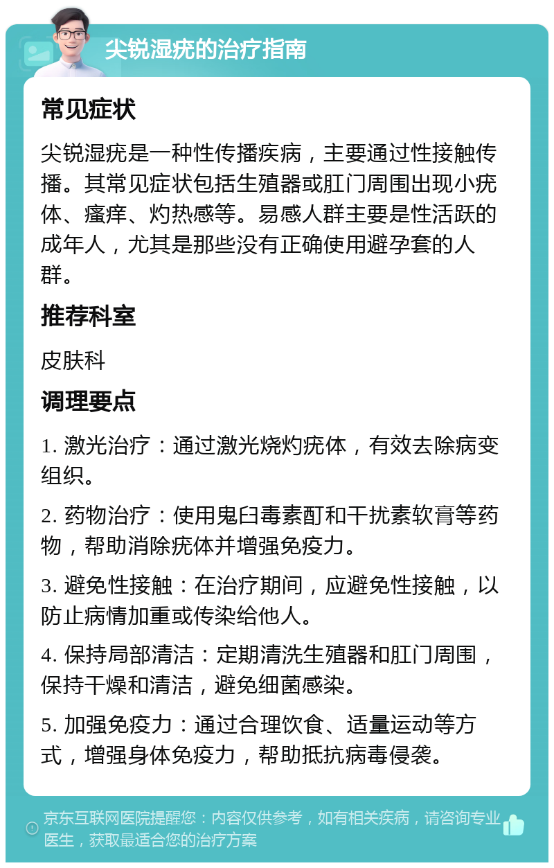 尖锐湿疣的治疗指南 常见症状 尖锐湿疣是一种性传播疾病，主要通过性接触传播。其常见症状包括生殖器或肛门周围出现小疣体、瘙痒、灼热感等。易感人群主要是性活跃的成年人，尤其是那些没有正确使用避孕套的人群。 推荐科室 皮肤科 调理要点 1. 激光治疗：通过激光烧灼疣体，有效去除病变组织。 2. 药物治疗：使用鬼臼毒素酊和干扰素软膏等药物，帮助消除疣体并增强免疫力。 3. 避免性接触：在治疗期间，应避免性接触，以防止病情加重或传染给他人。 4. 保持局部清洁：定期清洗生殖器和肛门周围，保持干燥和清洁，避免细菌感染。 5. 加强免疫力：通过合理饮食、适量运动等方式，增强身体免疫力，帮助抵抗病毒侵袭。