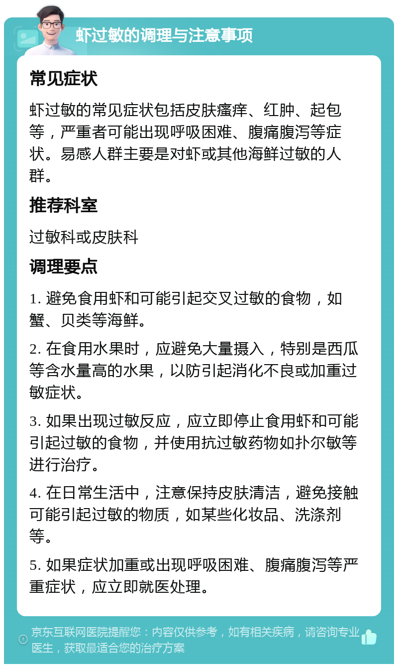 虾过敏的调理与注意事项 常见症状 虾过敏的常见症状包括皮肤瘙痒、红肿、起包等，严重者可能出现呼吸困难、腹痛腹泻等症状。易感人群主要是对虾或其他海鲜过敏的人群。 推荐科室 过敏科或皮肤科 调理要点 1. 避免食用虾和可能引起交叉过敏的食物，如蟹、贝类等海鲜。 2. 在食用水果时，应避免大量摄入，特别是西瓜等含水量高的水果，以防引起消化不良或加重过敏症状。 3. 如果出现过敏反应，应立即停止食用虾和可能引起过敏的食物，并使用抗过敏药物如扑尔敏等进行治疗。 4. 在日常生活中，注意保持皮肤清洁，避免接触可能引起过敏的物质，如某些化妆品、洗涤剂等。 5. 如果症状加重或出现呼吸困难、腹痛腹泻等严重症状，应立即就医处理。