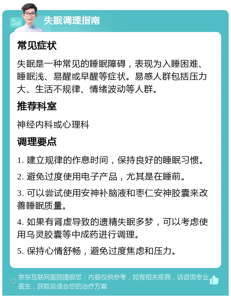 失眠调理指南 常见症状 失眠是一种常见的睡眠障碍，表现为入睡困难、睡眠浅、易醒或早醒等症状。易感人群包括压力大、生活不规律、情绪波动等人群。 推荐科室 神经内科或心理科 调理要点 1. 建立规律的作息时间，保持良好的睡眠习惯。 2. 避免过度使用电子产品，尤其是在睡前。 3. 可以尝试使用安神补脑液和枣仁安神胶囊来改善睡眠质量。 4. 如果有肾虚导致的遗精失眠多梦，可以考虑使用乌灵胶囊等中成药进行调理。 5. 保持心情舒畅，避免过度焦虑和压力。