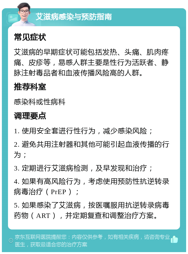 艾滋病感染与预防指南 常见症状 艾滋病的早期症状可能包括发热、头痛、肌肉疼痛、皮疹等，易感人群主要是性行为活跃者、静脉注射毒品者和血液传播风险高的人群。 推荐科室 感染科或性病科 调理要点 1. 使用安全套进行性行为，减少感染风险； 2. 避免共用注射器和其他可能引起血液传播的行为； 3. 定期进行艾滋病检测，及早发现和治疗； 4. 如果有高风险行为，考虑使用预防性抗逆转录病毒治疗（PrEP）； 5. 如果感染了艾滋病，按医嘱服用抗逆转录病毒药物（ART），并定期复查和调整治疗方案。