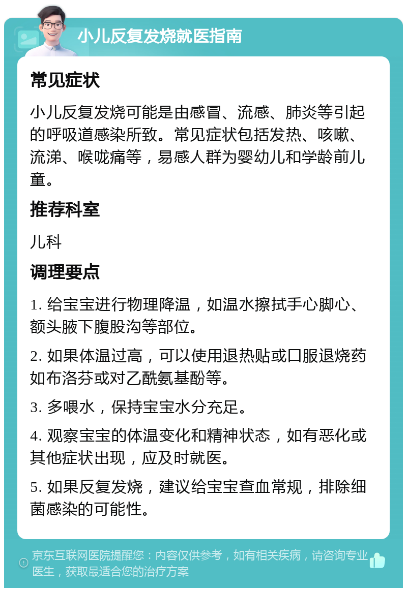 小儿反复发烧就医指南 常见症状 小儿反复发烧可能是由感冒、流感、肺炎等引起的呼吸道感染所致。常见症状包括发热、咳嗽、流涕、喉咙痛等，易感人群为婴幼儿和学龄前儿童。 推荐科室 儿科 调理要点 1. 给宝宝进行物理降温，如温水擦拭手心脚心、额头腋下腹股沟等部位。 2. 如果体温过高，可以使用退热贴或口服退烧药如布洛芬或对乙酰氨基酚等。 3. 多喂水，保持宝宝水分充足。 4. 观察宝宝的体温变化和精神状态，如有恶化或其他症状出现，应及时就医。 5. 如果反复发烧，建议给宝宝查血常规，排除细菌感染的可能性。